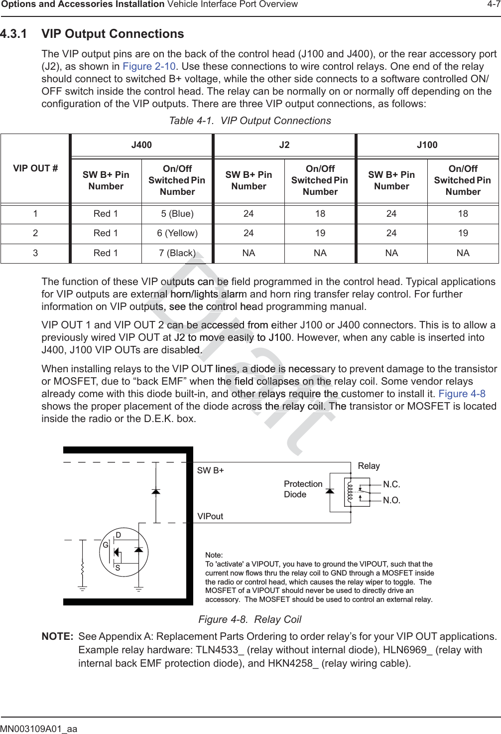 MN003109A01_aaOptions and Accessories Installation Vehicle Interface Port Overview 4-74.3.1 VIP Output ConnectionsThe VIP output pins are on the back of the control head (J100 and J400), or the rear accessory port (J2), as shown in Figure 2-10. Use these connections to wire control relays. One end of the relay should connect to switched B+ voltage, while the other side connects to a software controlled ON/OFF switch inside the control head. The relay can be normally on or normally off depending on the configuration of the VIP outputs. There are three VIP output connections, as follows:The function of these VIP outputs can be field programmed in the control head. Typical applications for VIP outputs are external horn/lights alarm and horn ring transfer relay control. For further information on VIP outputs, see the control head programming manual.VIP OUT 1 and VIP OUT 2 can be accessed from either J100 or J400 connectors. This is to allow a previously wired VIP OUT at J2 to move easily to J100. However, when any cable is inserted into J400, J100 VIP OUTs are disabled.When installing relays to the VIP OUT lines, a diode is necessary to prevent damage to the transistor or MOSFET, due to “back EMF” when the field collapses on the relay coil. Some vendor relays already come with this diode built-in, and other relays require the customer to install it. Figure 4-8 shows the proper placement of the diode across the relay coil. The transistor or MOSFET is located inside the radio or the D.E.K. box.Figure 4-8.  Relay CoilNOTE: See Appendix A: Replacement Parts Ordering to order relay’s for your VIP OUT applications. Example relay hardware: TLN4533_ (relay without internal diode), HLN6969_ (relay with internal back EMF protection diode), and HKN4258_ (relay wiring cable).Table 4-1.  VIP Output ConnectionsVIP OUT #J400 J2 J100SW B+ Pin NumberOn/Off Switched Pin NumberSW B+ Pin NumberOn/Off Switched Pin NumberSW B+ Pin NumberOn/Off Switched Pin Number1 Red 1 5 (Blue) 24 18 24 182 Red 1 6 (Yellow) 24 19 24 193Red 17 (Black)NANANANAN.C.N.O.RelayGDSVIPoutSW B+Note:To &apos;activate&apos; a VIPOUT, you have to ground the VIPOUT, such that the current now flows thru the relay coil to GND through a MOSFET inside the radio or control head, which causes the relay wiper to toggle.  The MOSFET of a VIPOUT should never be used to directly drive an accessory.  The MOSFET should be used to control an external relay. ProtectionDiode Draftoutputs can be foutputs can beernal horn/lights alarm ernal horn/lights alputs, see tputs,he control headcontr2 can be acce2 can be accssed from essed J2 to move easily to2 to move easily  J100bled.d.UT lines, a diode is necessaes, a diode isthe field cohe field collapses on the llapses on the otheother relays require the cur relays require the ccross the relay coil. The toss the relay coil. ThDkk))Dt