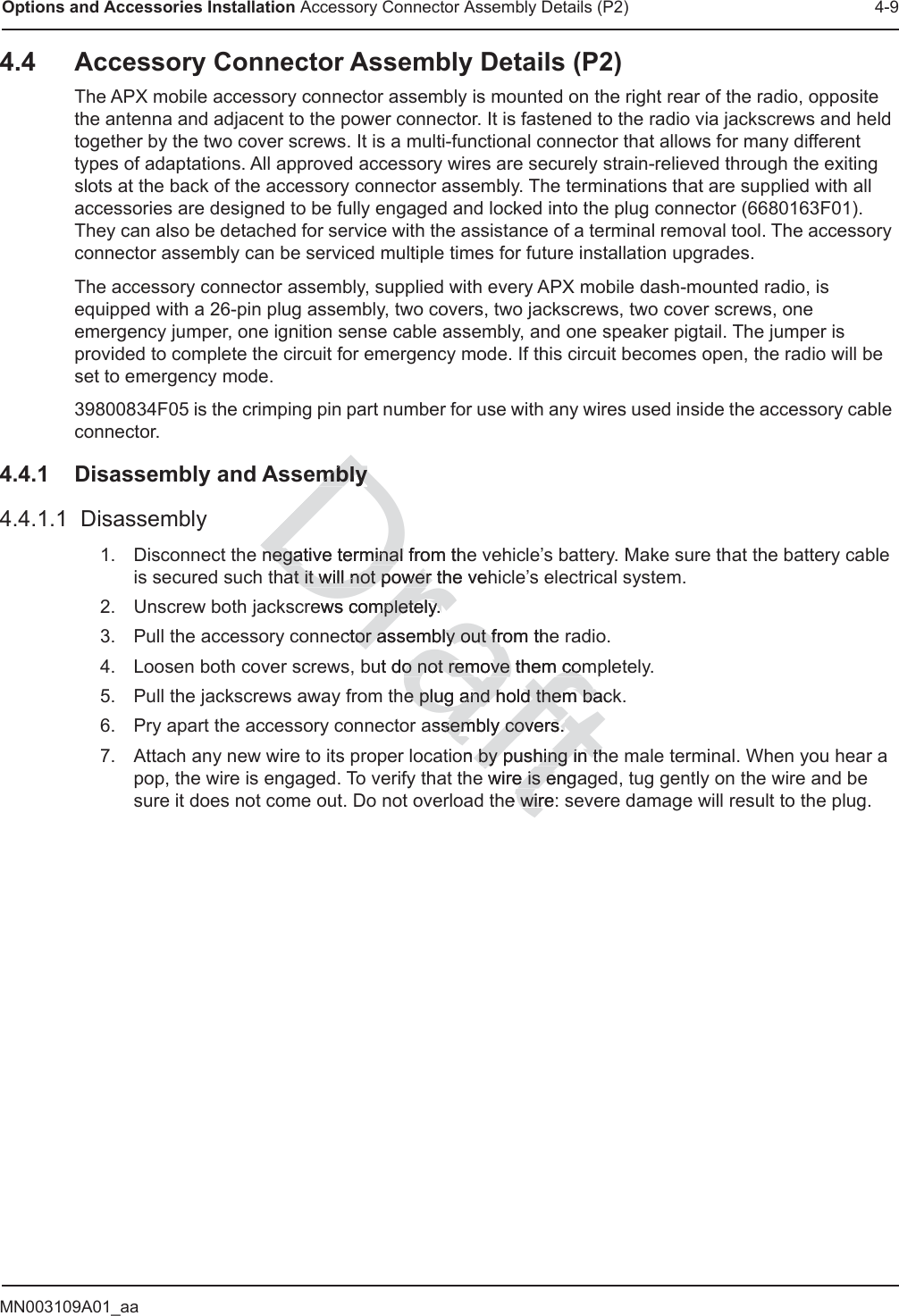 MN003109A01_aaOptions and Accessories Installation Accessory Connector Assembly Details (P2) 4-94.4 Accessory Connector Assembly Details (P2)The APX mobile accessory connector assembly is mounted on the right rear of the radio, opposite the antenna and adjacent to the power connector. It is fastened to the radio via jackscrews and held together by the two cover screws. It is a multi-functional connector that allows for many different types of adaptations. All approved accessory wires are securely strain-relieved through the exiting slots at the back of the accessory connector assembly. The terminations that are supplied with all accessories are designed to be fully engaged and locked into the plug connector (6680163F01). They can also be detached for service with the assistance of a terminal removal tool. The accessory connector assembly can be serviced multiple times for future installation upgrades.The accessory connector assembly, supplied with every APX mobile dash-mounted radio, is equipped with a 26-pin plug assembly, two covers, two jackscrews, two cover screws, one emergency jumper, one ignition sense cable assembly, and one speaker pigtail. The jumper is provided to complete the circuit for emergency mode. If this circuit becomes open, the radio will be set to emergency mode.39800834F05 is the crimping pin part number for use with any wires used inside the accessory cable connector.4.4.1 Disassembly and Assembly4.4.1.1  Disassembly1. Disconnect the negative terminal from the vehicle’s battery. Make sure that the battery cable is secured such that it will not power the vehicle’s electrical system. 2. Unscrew both jackscrews completely. 3. Pull the accessory connector assembly out from the radio. 4. Loosen both cover screws, but do not remove them completely. 5. Pull the jackscrews away from the plug and hold them back.6. Pry apart the accessory connector assembly covers. 7. Attach any new wire to its proper location by pushing in the male terminal. When you hear a pop, the wire is engaged. To verify that the wire is engaged, tug gently on the wire and be sure it does not come out. Do not overload the wire: severe damage will result to the plug.Draftmblymblynegative terminal negative terminal from theat it will not power the vehat it will not power ews completely. mpletely. ctor assembly out from thetor assembly out frut do not remove them como not remove them comhe plug and hold them backe plug and hold them bassembly covers. sembly covers. on by pushing in thby pushing in thwire is engae is ee wire:wir