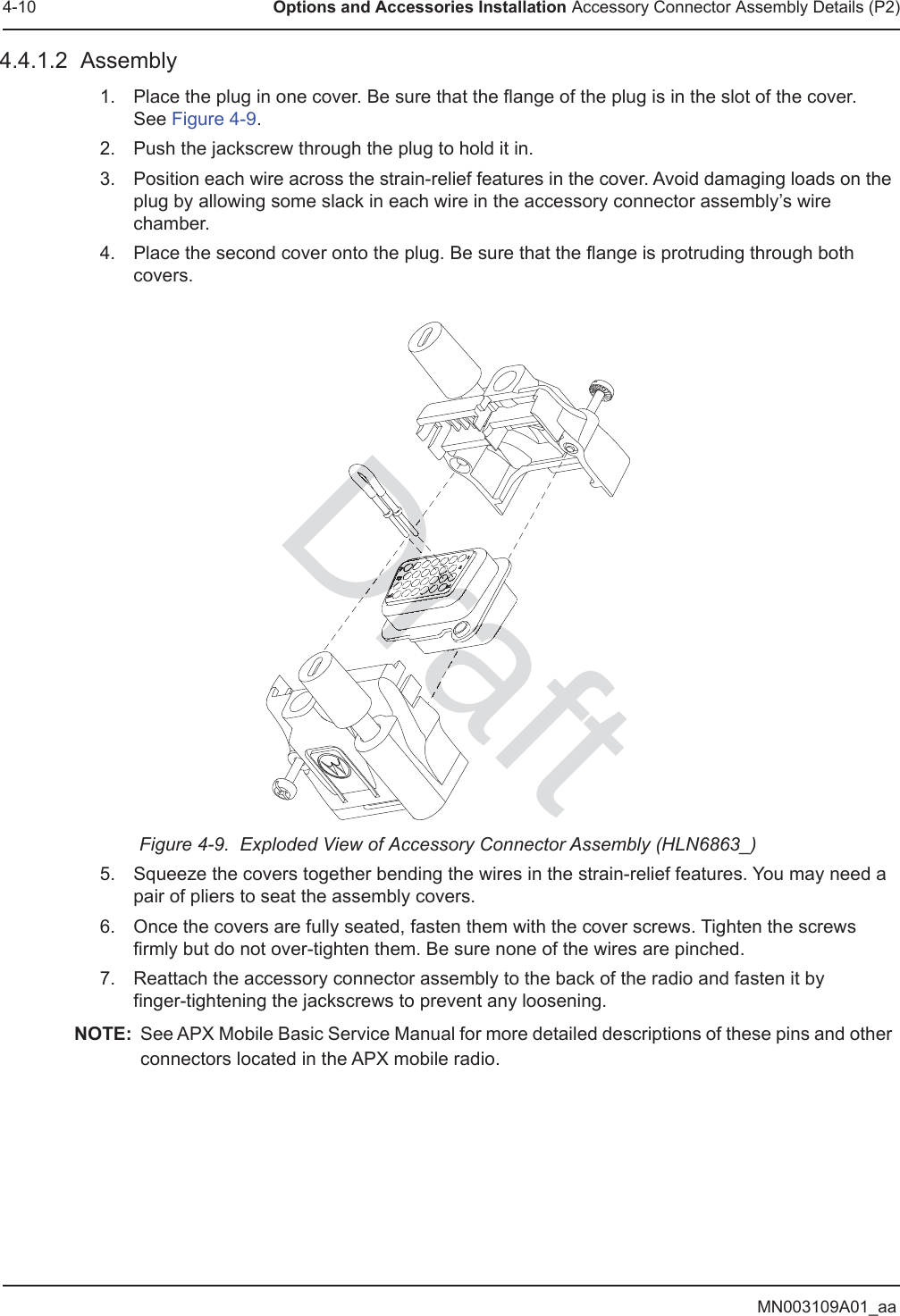 MN003109A01_aa4-10 Options and Accessories Installation Accessory Connector Assembly Details (P2)4.4.1.2  Assembly1. Place the plug in one cover. Be sure that the flange of the plug is in the slot of the cover.  See Figure 4-9. 2. Push the jackscrew through the plug to hold it in. 3. Position each wire across the strain-relief features in the cover. Avoid damaging loads on the plug by allowing some slack in each wire in the accessory connector assembly’s wire chamber. 4. Place the second cover onto the plug. Be sure that the flange is protruding through both covers. Figure 4-9.  Exploded View of Accessory Connector Assembly (HLN6863_)5. Squeeze the covers together bending the wires in the strain-relief features. You may need a pair of pliers to seat the assembly covers.6. Once the covers are fully seated, fasten them with the cover screws. Tighten the screws firmly but do not over-tighten them. Be sure none of the wires are pinched.7. Reattach the accessory connector assembly to the back of the radio and fasten it by  finger-tightening the jackscrews to prevent any loosening.NOTE: See APX Mobile Basic Service Manual for more detailed descriptions of these pins and other connectors located in the APX mobile radio.tDraftDrDrDrDraDrarDrDrDrDrrarraraarrraDDrDDDrDrDrDrDrDrDrDrDrDrrarararrraDrDrDrDrDrDrDrDrDrDrDrrDrDrDrDrDrDrDrDrDrDrDrDDDDDDrDrDrDrDrDrDrDrDrDrraDrDrDrDrrrDrDrDrDrDrDrDrDrDrDrDrDrDrDrDrDrDrDrDrDrDrDrDrDrDrDrDrDrDrDrDrDrraDrraDrDrrDrDrDrDrDrDrDrDrDrDrDrDrDrDrDrDDrDrDDrDrDDrDDrDrrraraDrDrDrDrDrDrDrDrDDrDrDrDDrDrDrDDrDrDrraDrDrDrrrrDDrDrDDrDDDDDDDDDDrDraDrrarrDrrDrDrDrDrDrDrDrDrDrDDDDrDrDrDrraDrDrDDDrDDDrDrDDrDDDDDDDDDDrDrDrDrDrDrDrDrDrDrDrDrDrDrDrDrDrDrDrDDrDrrarDDDDDDDDDrDrDrDrDrDDDrrDDrDrDrrrDrDrDrDrDrDrDrDrDrrDrDrDrDrDrDrDrDrDraDrDrDrDrDrDrDrDrDrDrDrDrDrDrDrDrDrDrDrDDDDDDDDDrDrDrDrDrDrDrDrDrDrDrDrDrDDrDDrDrDrDrDrDDrDDrDrDrDrDrrDrDrDDrDrDrDrDrDrDrDrDrDrDrDrDDrDDrDrDrDrDrDDrDDrDrDrDrDrDrDrDrrDrDrDrDrDrDrDrDrDDrDrDrDrDrDrDrDDrDDrDrDrDrDrDrDrDrDrDrDrDrDDDDDDDrDDrDrDrDrDDrDrDrDDDrDrDrDrDrDDrDrDDrDrDrDrDrDrDrDrDrDrDrDrDrDrDrDrDrDrDrDrDrDrDrrarDrDrDrDrDrDrDrrararaDrDrDrrarrDrDrDrDrrDrDrDrDrDrraraDrDrDrDrDrDrDrrDrDrDrDDrDrDrDrDrDrDrDrDrDrrDrDrDDrDrDrDrDrDrDrDrDrDrDrDrDrDrDrDrDrDrDrDrDrararararaDrDrDrDrDrDrDrDrDrDrDrDrrDrDrDrDrDrDrDrDrDrDrDrDrDrDrDrDrDrDrDrDrDrDrDrDrDrDrDrDrDrDrDrDrDrDrrararaarrDDDraDraDrarrararaDra