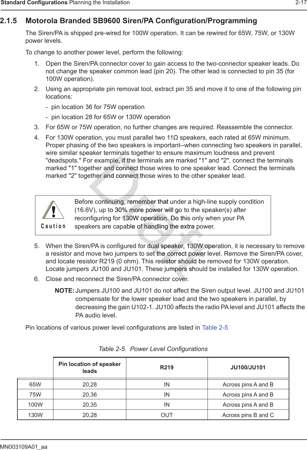 MN003109A01_aaStandard Configurations Planning the Installation 2-172.1.5 Motorola Branded SB9600 Siren/PA Configuration/ProgrammingThe Siren/PA is shipped pre-wired for 100W operation. It can be rewired for 65W, 75W, or 130W power levels.To change to another power level, perform the following:1. Open the Siren/PA connector cover to gain access to the two-connector speaker leads. Do not change the speaker common lead (pin 20). The other lead is connected to pin 35 (for 100W operation).2. Using an appropriate pin removal tool, extract pin 35 and move it to one of the following pin locations:- pin location 36 for 75W operation- pin location 28 for 65W or 130W operation3. For 65W or 75W operation, no further changes are required. Reassemble the connector. 4. For 130W operation, you must parallel two 11ȍ speakers, each rated at 65W minimum. Proper phasing of the two speakers is important--when connecting two speakers in parallel, wire similar speaker terminals together to ensure maximum loudness and prevent &quot;deadspots.&quot; For example, if the terminals are marked &quot;1&quot; and &quot;2&quot;, connect the terminals marked &quot;1&quot; together and connect those wires to one speaker lead. Connect the terminals marked &quot;2&quot; together and connect those wires to the other speaker lead. 5. When the Siren/PA is configured for dual speaker, 130W operation, it is necessary to remove a resistor and move two jumpers to set the correct power level. Remove the Siren/PA cover, and locate resistor R219 (0 ohm). This resistor should be removed for 130W operation. Locate jumpers JU100 and JU101. These jumpers should be installed for 130W operation.6. Close and reconnect the Siren/PA connector cover.NOTE: Jumpers JU100 and JU101 do not affect the Siren output level. JU100 and JU101 compensate for the lower speaker load and the two speakers in parallel, by decreasing the gain U102-1. JU100 affects the radio PA level and JU101 affects the PA audio level.Pin locations of various power level configurations are listed in Table 2-5Before continuing, remember that under a high-line supply condition (16.6V), up to 30% more power will go to the speaker(s) after reconfiguring for 130W operation. Do this only when your PA speakers are capable of handling the extra power.Table 2-5.  Power Level ConfigurationsPin location of speaker leads R219 JU100/JU10165W 20,28 IN Across pins A and B75W 20,36 IN Across pins A and B100W 20,35 IN Across pins A and B130W 20,28 OUT Across pins B and C!C a u t i o naftr dual speakdual speaker, 130W opeer, 130W opt the corrt the correct power lepoweresisistor should bestor should beumpers shopersoveveDrafontinuing, remember that untinuing, rememberto 30% % more power will gomore powDrnanaple, if thple, if thand connect and connecter and connect ter and connect hoor 130W operation. Do this130W operation. Dable of handling the extra pof handling the extra Draf