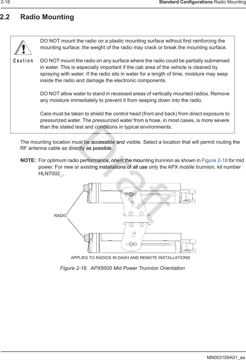 MN003109A01_aa2-18 Standard Configurations Radio Mounting2.2 Radio MountingThe mounting location must be accessible and visible. Select a location that will permit routing the RF antenna cable as directly as possible.NOTE: For optimum radio performance, orient the mounting trunnion as shown in Figure 2-18 for mid power. For new or existing installations of all use only the APX mobile trunnion, kit number HLN7002_.Figure 2-18.  APX8500 Mid Power Trunnion Orientation DO NOT mount the radio on a plastic mounting surface without first reinforcing the mounting surface; the weight of the radio may crack or break the mounting surface.DO NOT mount the radio on any surface where the radio could be partially submersed in water. This is especially important if the cab area of the vehicle is cleaned by spraying with water. If the radio sits in water for a length of time, moisture may seep inside the radio and damage the electronic components.DO NOT allow water to stand in recessed areas of vertically mounted radios. Remove any moisture immediately to prevent it from seeping down into the radio.Care must be taken to shield the control head (front and back) from direct exposure to pressurized water. The pressurized water from a hose, in most cases, is more severe than the stated test and conditions in typical environments.!C a u t i o nRADIO APPLIES TO RADIOS IN DASH AND REMOTE INSTALLATIONSDrafst be acst be acessible ande aectly as possible.ctly as possible.rformance, orient the mounrformance, orient thng installations of all use oallations ofonditonditioDraftaaaaaaftftffaafaaaaaftafaftafaaaaaftfttaftafttttaaftftaftaftafftftraftttftffaftafaftaaaaafaaaaafafafafafafafafafafftftftftftftfftfffftftaftftftftft