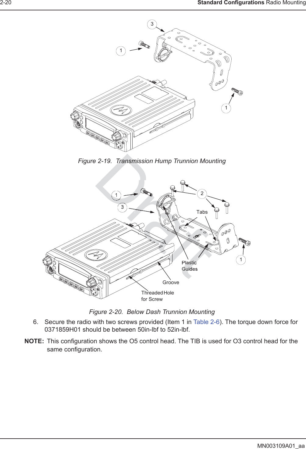 MN003109A01_aa2-20 Standard Configurations Radio MountingFigure 2-19.  Transmission Hump Trunnion MountingFigure 2-20.  Below Dash Trunnion Mounting6. Secure the radio with two screws provided (Item 1 in Table 2-6). The torque down force for 0371859H01 should be between 50in-lbf to 52in-lbf.NOTE: This configuration shows the O5 control head. The TIB is used for O3 control head for the same configuration.TabsThreaded Hole for ScrewGroovePlastic Guides1321113TransmisTransmiDraftDraaftaftaftaftDrafDrafararDrDrDrrarrrrrrrrraraaaaaafrafaaaafffaaftfrrrrrrarrrrrrraftaftftafafftftfrararaaaafrratffrarraarrrrrfrftrrraaraafaarrffffftfffrararaarrrararararaaarrrrrrrrrrrrrrrrarrraaaarrrafffftaraaaffttafataftfftfftffttraafatftfftfftffafaffftftfffffffafaafaaffafftafttaffttffftfftfaafaaaraafataaftfftfftffafftttftftraffftrafafaaafraraafaaaaaaaaafraatafrararararaafafatftfraaaafraafttraftrafraraafatafftafaafaftttaftaftafftftrrrraaaraaaaaaaaaaaaafafffafaffffrarrffaaaaraafaffffraraafafffraafaaaafaafafraraffffaffffafafffffffafaraaararararararararaafaafaafaffafafafafafafafafafafafafafaaaaaaaafaffffffffrrarrrrarrrraafaafafaaaafaaafafaaaafafaaaaaafafaafafaaafDDDDDDrDrDDDDDrDDDDDDDDDrDrDDDDDDDDDDDDDDDDDDDDDDDDDDDDDDDrDrDrDrDrDrDrDrDrDrDrDrDrDrDDDDDDDDDDrDrDrDrDrDrDrDrDDDDDDDDDDDDDDDDDDDrDDrDDDrDDrDDDrDrDrDrDrDrDrDrDrDDDDDDDDDDDDDDDrDrDrDrDrDrDDDDDDDDDDDDDDDrDDrDDrDrDrDrDrDrDrDrDDDDDDDDDDDDDDrDrDDrDDrDrDDrDrDDrDrDDrDrDDDrDrDDrDDDDDDDDrDDDDDDDrDrDrDrDDDrDrDrDrDrDrDraDraDraDraraaaaftftftftftaffafftasticGuidDDDDrDrDr