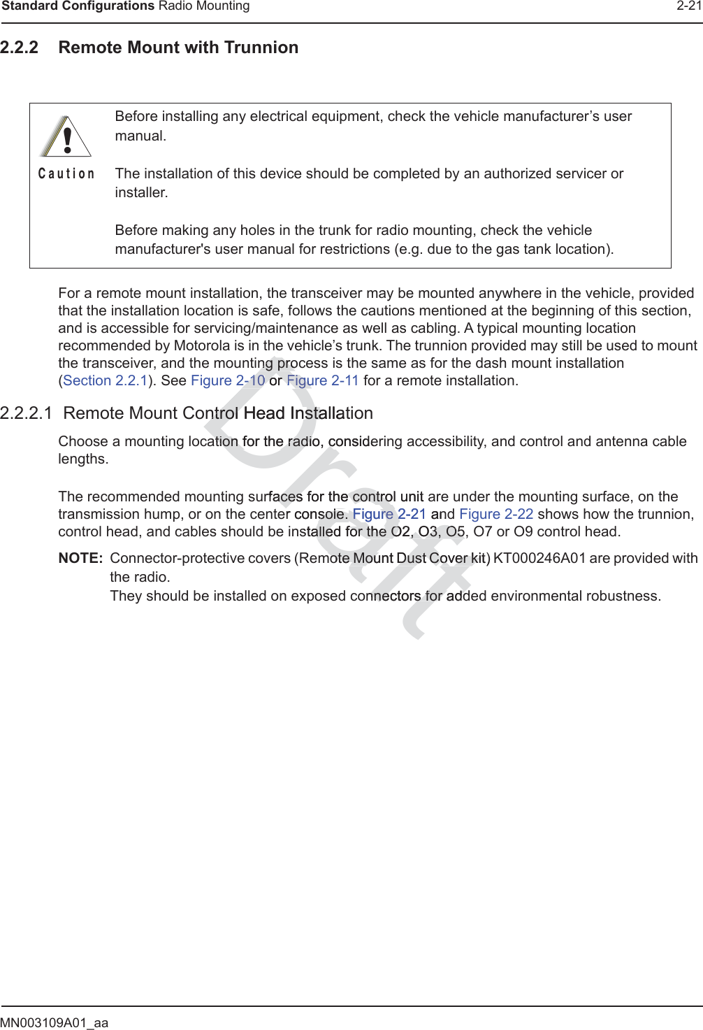 MN003109A01_aaStandard Configurations Radio Mounting 2-212.2.2 Remote Mount with TrunnionFor a remote mount installation, the transceiver may be mounted anywhere in the vehicle, provided that the installation location is safe, follows the cautions mentioned at the beginning of this section, and is accessible for servicing/maintenance as well as cabling. A typical mounting location recommended by Motorola is in the vehicle’s trunk. The trunnion provided may still be used to mount the transceiver, and the mounting process is the same as for the dash mount installation  (Section 2.2.1). See Figure 2-10 or Figure 2-11 for a remote installation.2.2.2.1  Remote Mount Control Head InstallationChoose a mounting location for the radio, considering accessibility, and control and antenna cable lengths.The recommended mounting surfaces for the control unit are under the mounting surface, on the transmission hump, or on the center console. Figure 2-21 and Figure 2-22 shows how the trunnion, control head, and cables should be installed for the O2, O3, O5, O7 or O9 control head.NOTE: Connector-protective covers (Remote Mount Dust Cover kit) KT000246A01 are provided with the radio. They should be installed on exposed connectors for added environmental robustness.Before installing any electrical equipment, check the vehicle manufacturer’s user manual.The installation of this device should be completed by an authorized servicer or installer.Before making any holes in the trunk for radio mounting, check the vehicle manufacturer&apos;s user manual for restrictions (e.g. due to the gas tank location).!C a u t i o nDraftng prong pro2-102-10 or oFiguFiguntrol Head Installatntrol Head Instaation for the radio, consideation for the radio, crfaces for the controaces for the control unit aer console. sole. Figure 2-21Figure 2 anstalled for the O2, O3, O5alled for the O2, O3, O5mote Mount Dustmote Mount Dust Cover kit)  Cover kinnennectors for addctors for add