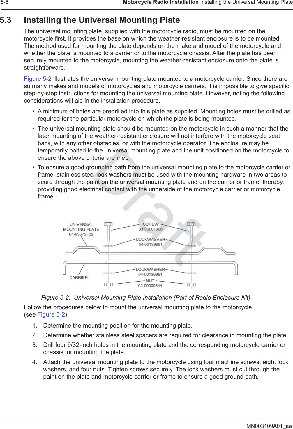 MN003109A01_aa5-6 Motorcycle Radio Installation Installing the Universal Mounting Plate5.3 Installing the Universal Mounting PlateThe universal mounting plate, supplied with the motorcycle radio, must be mounted on the motorcycle first. It provides the base on which the weather-resistant enclosure is to be mounted.  The method used for mounting the plate depends on the make and model of the motorcycle and whether the plate is mounted to a carrier or to the motorcycle chassis. After the plate has been securely mounted to the motorcycle, mounting the weather-resistant enclosure onto the plate is straightforward.Figure 5-2 illustrates the universal mounting plate mounted to a motorcycle carrier. Since there are so many makes and models of motorcycles and motorcycle carriers, it is impossible to give specific step-by-step instructions for mounting the universal mounting plate. However, noting the following considerations will aid in the installation procedure.• A minimum of holes are predrilled into this plate as supplied. Mounting holes must be drilled as required for the particular motorcycle on which the plate is being mounted.• The universal mounting plate should be mounted on the motorcycle in such a manner that the later mounting of the weather-resistant enclosure will not interfere with the motorcycle seat back, with any other obstacles, or with the motorcycle operator. The enclosure may be temporarily bolted to the universal mounting plate and the unit positioned on the motorcycle to ensure the above criteria are met.• To ensure a good grounding path from the universal mounting plate to the motorcycle carrier or frame, stainless steel lock washers must be used with the mounting hardware in two areas to score through the paint on the universal mounting plate and on the carrier or frame, thereby, providing good electrical contact with the underside of the motorcycle carrier or motorcycle frame.Figure 5-2.  Universal Mounting Plate Installation (Part of Radio Enclosure Kit)Follow the procedures below to mount the universal mounting plate to the motorcycle  (see Figure 5-2).1. Determine the mounting position for the mounting plate.2. Determine whether stainless steel spacers are required for clearance in mounting the plate.3. Drill four 9/32-inch holes in the mounting plate and the corresponding motorcycle carrier or chassis for mounting the plate.4. Attach the universal mounting plate to the motorcycle using four machine screws, eight lock washers, and four nuts. Tighten screws securely. The lock washers must cut through the paint on the plate and motorcycle carrier or frame to ensure a good ground path.Drafversal versal are met.are met.nding path from thending path from el lock washers must beel lock washers muaint on the universal mountint on the universal contact with the undersidal contact with the u
