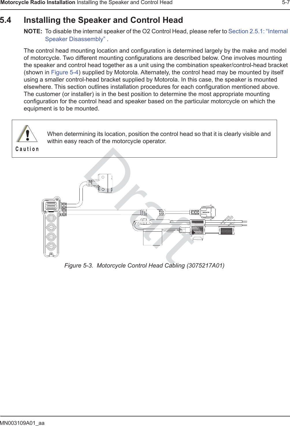 MN003109A01_aaMotorcycle Radio Installation Installing the Speaker and Control Head 5-75.4 Installing the Speaker and Control HeadNOTE: To disable the internal speaker of the O2 Control Head, please refer to Section 2.5.1: “Internal Speaker Disassembly” .The control head mounting location and configuration is determined largely by the make and model of motorcycle. Two different mounting configurations are described below. One involves mounting the speaker and control head together as a unit using the combination speaker/control-head bracket (shown in Figure 5-4) supplied by Motorola. Alternately, the control head may be mounted by itself using a smaller control-head bracket supplied by Motorola. In this case, the speaker is mounted elsewhere. This section outlines installation procedures for each configuration mentioned above. The customer (or installer) is in the best position to determine the most appropriate mounting configuration for the control head and speaker based on the particular motorcycle on which the equipment is to be mounted. Figure 5-3.  Motorcycle Control Head Cabling (3075217A01)When determining its location, position the control head so that it is clearly visible and within easy reach of the motorcycle operator.!C a u t i o nDraftababDraftDrafraraDDDDDDDDDDDDDDDDDDDDDDDDDDDDDDDDDDDDDDDDDDDDDDDDDDDDDDDDDDDDDDDDDDDttttttttttftftftfftftftftftfftfttttttttttttttttttttttttttttttttttttttttttttttttttttttttttttttttftttttttftttttfttttfttftttftfttftttftttftfttttftftttftfttttttftftftftftftftttftftftftftftftftftffftftftttttttttttttttttttttttftttttttfttttftttttfttftttfttfttfaftaftaftfttfttttfttfttttftfttftttftftftftftfftafafafafafafafafafafafafftfttftftftftttttttttttttftftttttttftfttttttttftftftftttttttfttttttfttttttftafftaftaftaftaftaftaftaftftfttttttaftftfttttttatttttfttttttftfttttttaftftfttttttaftttttftftttttftftfttttaftftfttttafttttfttttftaftfttttftfttttftftftttftttftftftftttftftaftftaftftaaftaftaftaftaftaftraaaafrararaaraarararaararaarararaararaarararaaafafafaaaafffafaffaaaafraftftaaaaaaaaafraaafraafraraafafafafafafraraararararararaftftftftftftftftftftftftttftttftftttttftfttttttttttftfttttttttttttttttttttttttttttttttttfttafafaaararaaaaraafafaaaraafafafafafafrararaaaraafftafafftftaaft