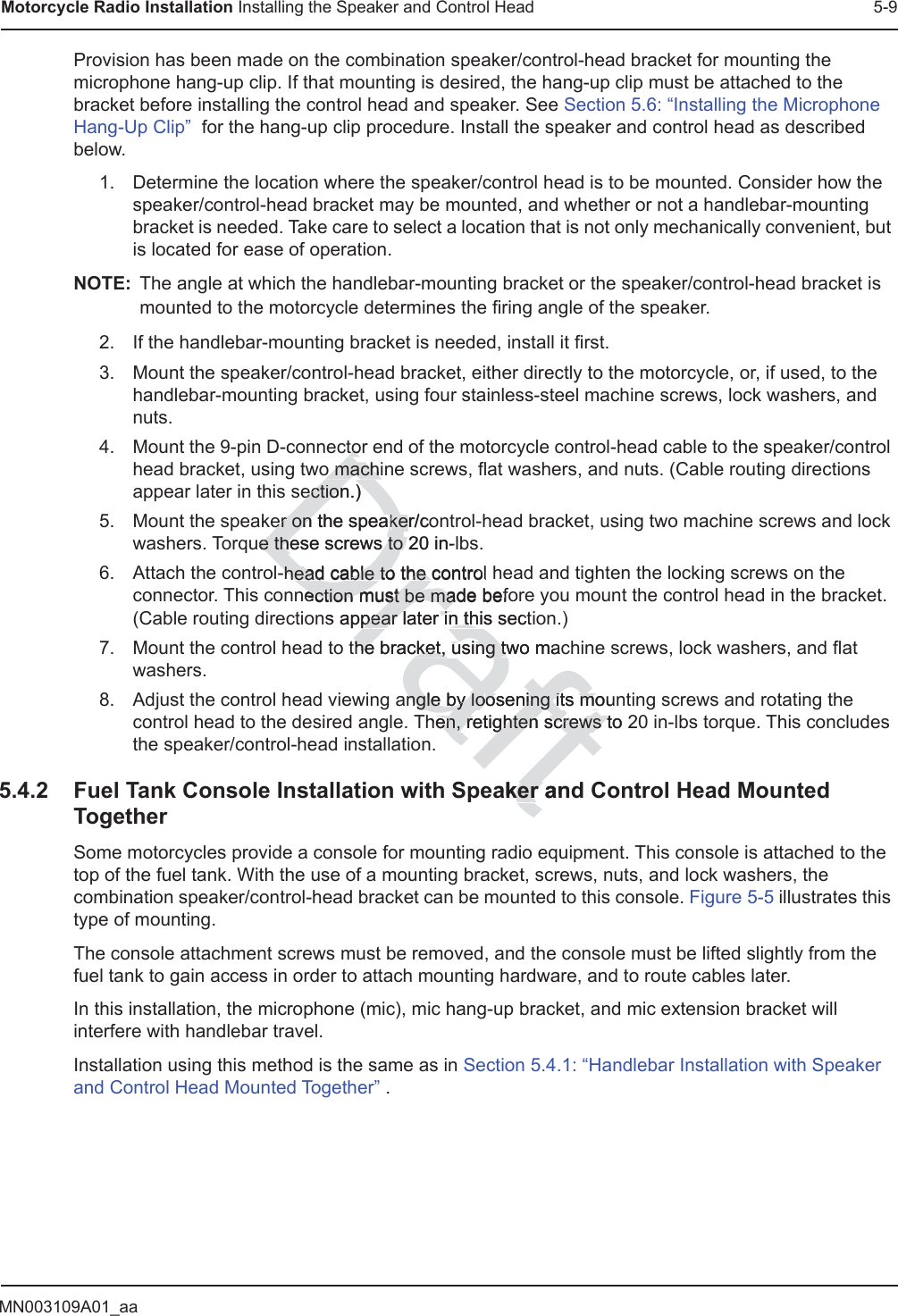 MN003109A01_aaMotorcycle Radio Installation Installing the Speaker and Control Head 5-9Provision has been made on the combination speaker/control-head bracket for mounting the microphone hang-up clip. If that mounting is desired, the hang-up clip must be attached to the bracket before installing the control head and speaker. See Section 5.6: “Installing the Microphone Hang-Up Clip”  for the hang-up clip procedure. Install the speaker and control head as described below.1. Determine the location where the speaker/control head is to be mounted. Consider how the speaker/control-head bracket may be mounted, and whether or not a handlebar-mounting bracket is needed. Take care to select a location that is not only mechanically convenient, but is located for ease of operation.NOTE: The angle at which the handlebar-mounting bracket or the speaker/control-head bracket is mounted to the motorcycle determines the firing angle of the speaker.2. If the handlebar-mounting bracket is needed, install it first.3. Mount the speaker/control-head bracket, either directly to the motorcycle, or, if used, to the handlebar-mounting bracket, using four stainless-steel machine screws, lock washers, and nuts. 4. Mount the 9-pin D-connector end of the motorcycle control-head cable to the speaker/control head bracket, using two machine screws, flat washers, and nuts. (Cable routing directions appear later in this section.) 5. Mount the speaker on the speaker/control-head bracket, using two machine screws and lock washers. Torque these screws to 20 in-lbs. 6. Attach the control-head cable to the control head and tighten the locking screws on the connector. This connection must be made before you mount the control head in the bracket. (Cable routing directions appear later in this section.) 7. Mount the control head to the bracket, using two machine screws, lock washers, and flat washers. 8. Adjust the control head viewing angle by loosening its mounting screws and rotating the control head to the desired angle. Then, retighten screws to 20 in-lbs torque. This concludes the speaker/control-head installation.5.4.2 Fuel Tank Console Installation with Speaker and Control Head Mounted TogetherSome motorcycles provide a console for mounting radio equipment. This console is attached to the top of the fuel tank. With the use of a mounting bracket, screws, nuts, and lock washers, the combination speaker/control-head bracket can be mounted to this console. Figure 5-5 illustrates this type of mounting.The console attachment screws must be removed, and the console must be lifted slightly from the fuel tank to gain access in order to attach mounting hardware, and to route cables later.In this installation, the microphone (mic), mic hang-up bracket, and mic extension bracket will interfere with handlebar travel. Installation using this method is the same as in Section 5.4.1: “Handlebar Installation with Speaker and Control Head Mounted Together” .Drafttortoo machino machiection.) ectioner on the speaer on ker/cokee these e thescrews to 20 in-l to -head cable to the contro-head cable to the l nection must be made beection must be mafons apppear later in this sectiear later in ththe bracket, using he bracket, using two mactwangle by longle by loosening its mouosening its mohen, retighten screws to 2en, retighten screws taker anker 