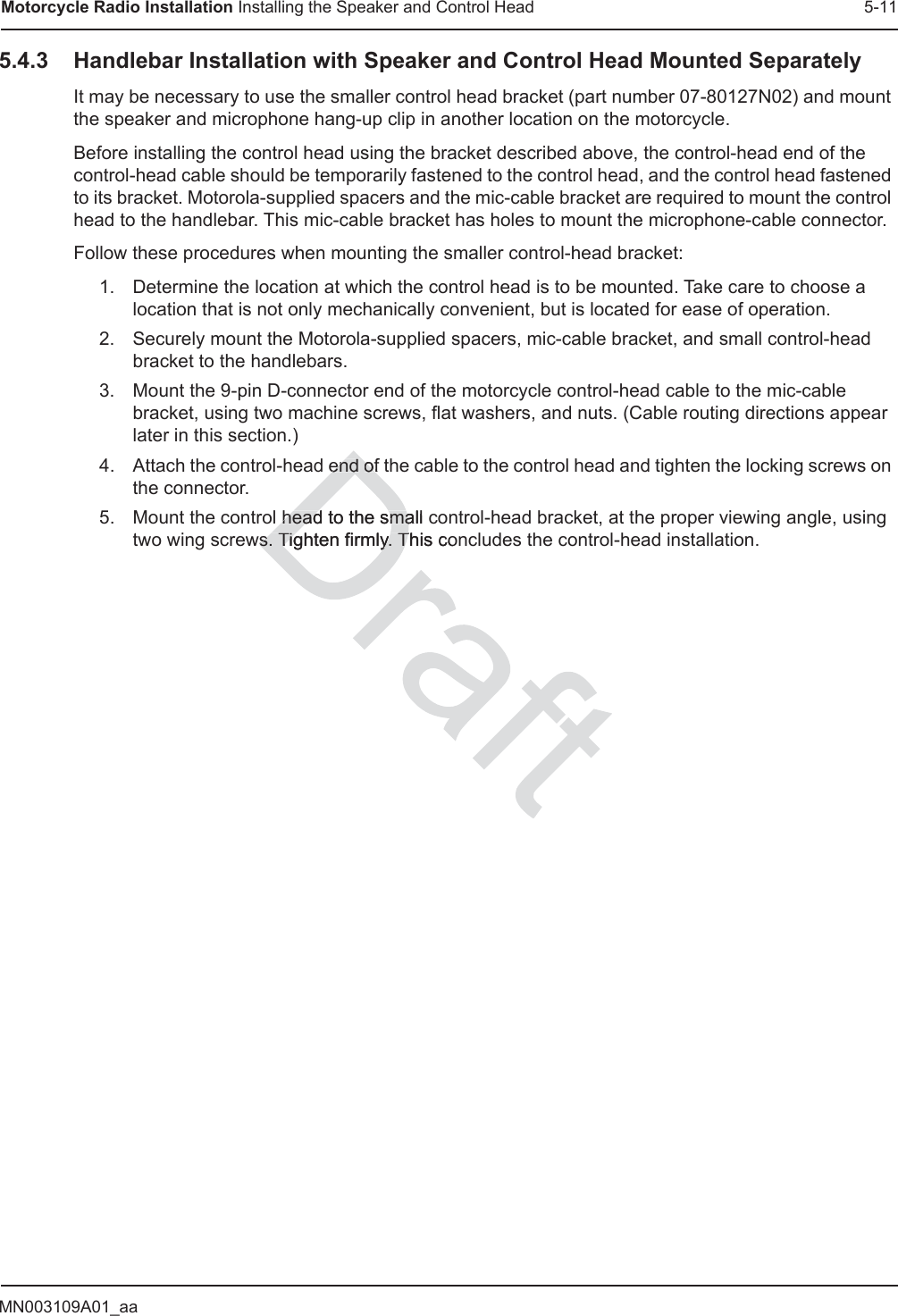 MN003109A01_aaMotorcycle Radio Installation Installing the Speaker and Control Head 5-115.4.3 Handlebar Installation with Speaker and Control Head Mounted SeparatelyIt may be necessary to use the smaller control head bracket (part number 07-80127N02) and mount the speaker and microphone hang-up clip in another location on the motorcycle.Before installing the control head using the bracket described above, the control-head end of the control-head cable should be temporarily fastened to the control head, and the control head fastened to its bracket. Motorola-supplied spacers and the mic-cable bracket are required to mount the control head to the handlebar. This mic-cable bracket has holes to mount the microphone-cable connector.Follow these procedures when mounting the smaller control-head bracket:1. Determine the location at which the control head is to be mounted. Take care to choose a location that is not only mechanically convenient, but is located for ease of operation.2. Securely mount the Motorola-supplied spacers, mic-cable bracket, and small control-head bracket to the handlebars.3. Mount the 9-pin D-connector end of the motorcycle control-head cable to the mic-cable bracket, using two machine screws, flat washers, and nuts. (Cable routing directions appear later in this section.)4. Attach the control-head end of the cable to the control head and tighten the locking screws on the connector.5. Mount the control head to the small control-head bracket, at the proper viewing angle, using two wing screws. Tighten firmly. This concludes the control-head installation.end end ofofhead to the small chead to the smaws. Tighten firmly. This s. Tighten firmly. Tco