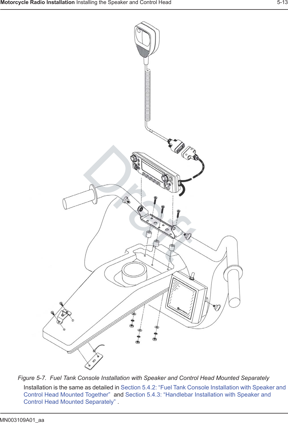 MN003109A01_aaMotorcycle Radio Installation Installing the Speaker and Control Head 5-13Figure 5-7.  Fuel Tank Console Installation with Speaker and Control Head Mounted SeparatelyInstallation is the same as detailed in Section 5.4.2: “Fuel Tank Console Installation with Speaker and Control Head Mounted Together”  and Section 5.4.3: “Handlebar Installation with Speaker and Control Head Mounted Separately” .