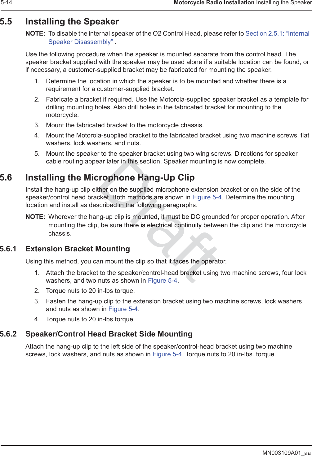 MN003109A01_aa5-14 Motorcycle Radio Installation Installing the Speaker5.5 Installing the SpeakerNOTE: To disable the internal speaker of the O2 Control Head, please refer to Section 2.5.1: “Internal Speaker Disassembly” .Use the following procedure when the speaker is mounted separate from the control head. The speaker bracket supplied with the speaker may be used alone if a suitable location can be found, or if necessary, a customer-supplied bracket may be fabricated for mounting the speaker.1. Determine the location in which the speaker is to be mounted and whether there is a requirement for a customer-supplied bracket.2. Fabricate a bracket if required. Use the Motorola-supplied speaker bracket as a template for drilling mounting holes. Also drill holes in the fabricated bracket for mounting to the motorcycle.3. Mount the fabricated bracket to the motorcycle chassis.4. Mount the Motorola-supplied bracket to the fabricated bracket using two machine screws, flat washers, lock washers, and nuts.5. Mount the speaker to the speaker bracket using two wing screws. Directions for speaker cable routing appear later in this section. Speaker mounting is now complete.5.6 Installing the Microphone Hang-Up ClipInstall the hang-up clip either on the supplied microphone extension bracket or on the side of the speaker/control head bracket. Both methods are shown in Figure 5-4. Determine the mounting location and install as described in the following paragraphs.NOTE: Wherever the hang-up clip is mounted, it must be DC grounded for proper operation. After mounting the clip, be sure there is electrical continuity between the clip and the motorcycle chassis.5.6.1 Extension Bracket MountingUsing this method, you can mount the clip so that it faces the operator. 1. Attach the bracket to the speaker/control-head bracket using two machine screws, four lock washers, and two nuts as shown in Figure 5-4.2. Torque nuts to 20 in-lbs torque.3. Fasten the hang-up clip to the extension bracket using two machine screws, lock washers, and nuts as shown in Figure 5-4.4. Torque nuts to 20 in-lbs torque.5.6.2 Speaker/Control Head Bracket Side MountingAttach the hang-up clip to the left side of the speaker/control-head bracket using two machine screws, lock washers, and nuts as shown in Figure 5-4. Torque nuts to 20 in-lbs. torque.Drafteain this sin this ophone Hangophone Hather on the supplied mither on the suppliecroket. Both methods are showet. Both methods aed in the following paragraed in the following pp is mounted, it must be Dmounted, it musere is electrical ere is electriccontinuity bconit faces the operat faces the opera bracket uacke