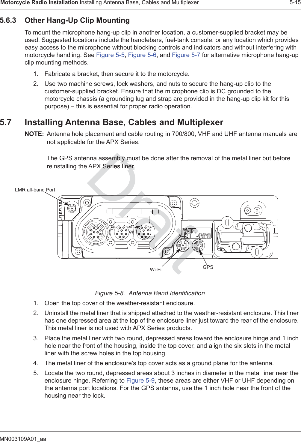 MN003109A01_aaMotorcycle Radio Installation Installing Antenna Base, Cables and Multiplexer 5-155.6.3 Other Hang-Up Clip MountingTo mount the microphone hang-up clip in another location, a customer-supplied bracket may be used. Suggested locations include the handlebars, fuel-tank console, or any location which provides easy access to the microphone without blocking controls and indicators and without interfering with motorcycle handling. See Figure 5-5, Figure 5-6, and Figure 5-7 for alternative microphone hang-up clip mounting methods.1. Fabricate a bracket, then secure it to the motorcycle.2. Use two machine screws, lock washers, and nuts to secure the hang-up clip to the customer-supplied bracket. Ensure that the microphone clip is DC grounded to the motorcycle chassis (a grounding lug and strap are provided in the hang-up clip kit for this purpose) – this is essential for proper radio operation.5.7 Installing Antenna Base, Cables and MultiplexerNOTE: Antenna hole placement and cable routing in 700/800, VHF and UHF antenna manuals are not applicable for the APX Series.  The GPS antenna assembly must be done after the removal of the metal liner but before reinstalling the APX Series liner.Figure 5-8.  Antenna Band Identification1. Open the top cover of the weather-resistant enclosure.2. Uninstall the metal liner that is shipped attached to the weather-resistant enclosure. This liner has one depressed area at the top of the enclosure liner just toward the rear of the enclosure. This metal liner is not used with APX Series products.3. Place the metal liner with two round, depressed areas toward the enclosure hinge and 1 inch hole near the front of the housing, inside the top cover, and align the six slots in the metal liner with the screw holes in the top housing.4. The metal liner of the enclosure’s top cover acts as a ground plane for the antenna.5. Locate the two round, depressed areas about 3 inches in diameter in the metal liner near the enclosure hinge. Referring to Figure 5-9, these areas are either VHF or UHF depending on the antenna port locations. For the GPS antenna, use the 1 inch hole near the front of the housing near the lock.GPSLMR all-band PortWi-FiDraftembly membly mX Series liner.X Series liner.DraftraftraftDraDDrrraDraararaaafaffftfffftftftaftaftfffaftaftaftaftftffffaftaftaftftftftaaftftfftftftftftftftfftffftffftfffffffaftaftaftaftaftftfttfttfttfttftftftftftfffffffffffffffafttttttttftftftrarfrarfrarrraraftDraDraDrDrDraaftftftftftafafaftfftaftaftaftftftftftftftftftftftftftftftftftftftftftftftftftftfttftttftftftfttftfttftttfttfttftftftfttaaaaaaaaarafafraafrafaraaaaararaaaarrarrarrrararrarrarrrarrarrrarararrararararararararararaftftftfttftftafaaftaftafaaaaftftfttraraaafrarararararffffffftftftftftftftftftftftftftfttftftftfttttttftftftftfftfaftffaftfaftfaffftfffftftftftfffffffftffffftftftftftftftftftftfrarararararararaaaaaaaaafffffaftfaftaftaftffaftaftaftaaDrDrDraftftftftaffaftaftaftaftftftaaftfffaftaftfaftfrrrararaaraaaaarraaarraaaaarararaararrrarararrrraaarrararrraaaararaaaraaraaraarararararararaararararaaaararaaaaararaaararaaararaaraaraaraarararaaraaarrarraaraararaaaraararaaaraaraarrararraaaaraaraaaaaaaaaaaaaarararararararrararararararrararaaraaararaaaraaaraaaraaraaararaaaaaaaaararaaaaaaaaaaaaaaaaaaaaaaaaaaaaaaaaaaaaaaaaaaaaaaaaaaaaaaaaaaaaaaaaaaaaaaaaaaaaaaftftftftftft