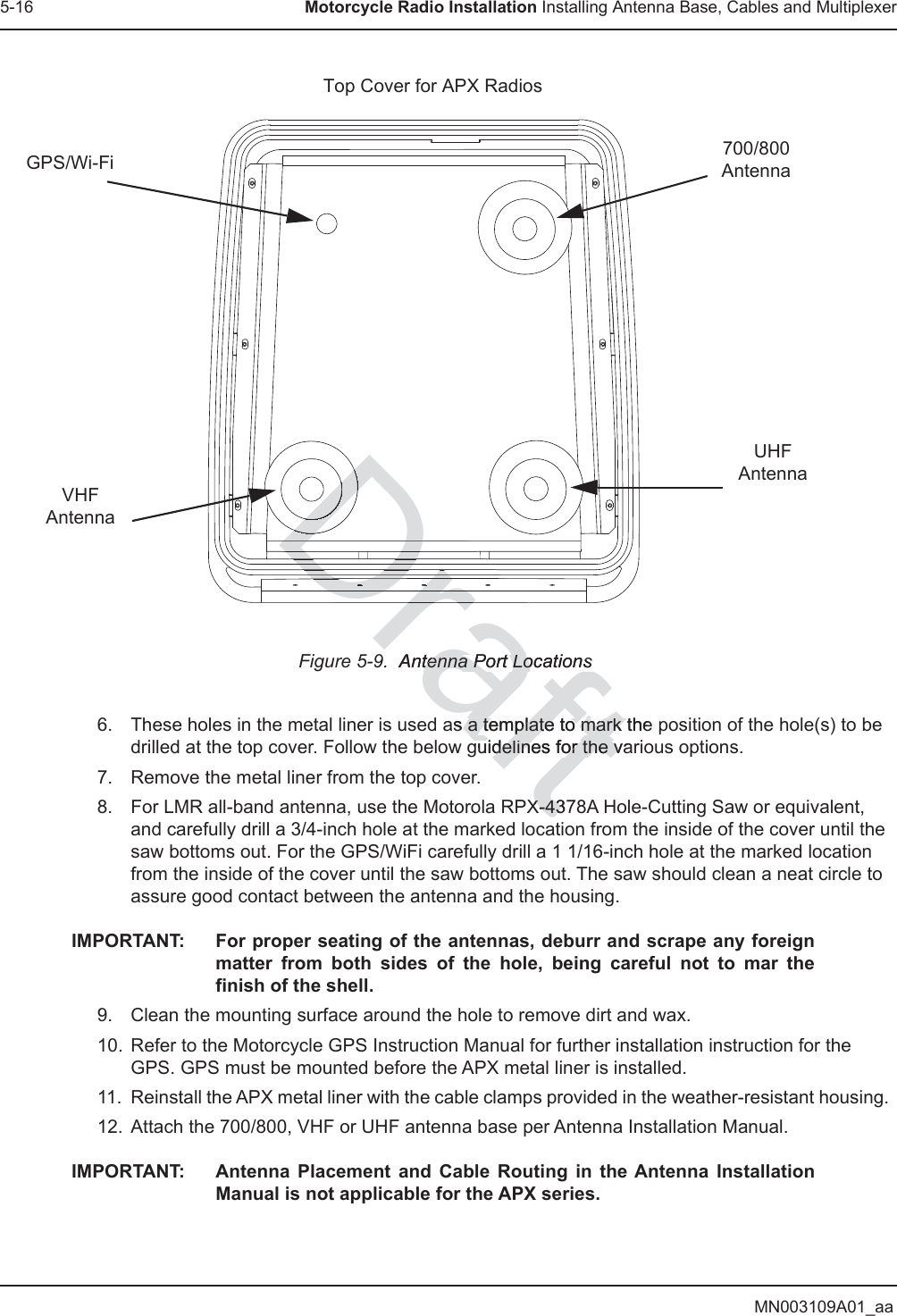 MN003109A01_aa5-16 Motorcycle Radio Installation Installing Antenna Base, Cables and MultiplexerFigure 5-9.  Antenna Port Locations6. These holes in the metal liner is used as a template to mark the position of the hole(s) to be drilled at the top cover. Follow the below guidelines for the various options.7. Remove the metal liner from the top cover.8. For LMR all-band antenna, use the Motorola RPX-4378A Hole-Cutting Saw or equivalent, and carefully drill a 3/4-inch hole at the marked location from the inside of the cover until the saw bottoms out. For the GPS/WiFi carefully drill a 1 1/16-inch hole at the marked location from the inside of the cover until the saw bottoms out. The saw should clean a neat circle to assure good contact between the antenna and the housing.IMPORTANT: For proper seating of the antennas, deburr and scrape any foreign matter from both sides of the hole, being careful not to mar the finish of the shell.9. Clean the mounting surface around the hole to remove dirt and wax.10. Refer to the Motorcycle GPS Instruction Manual for further installation instruction for the GPS. GPS must be mounted before the APX metal liner is installed.11. Reinstall the APX metal liner with the cable clamps provided in the weather-resistant housing. 12. Attach the 700/800, VHF or UHF antenna base per Antenna Installation Manual.IMPORTANT: Antenna Placement and Cable Routing in the Antenna Installation Manual is not applicable for the APX series.Top Cover for APX Radios700/800AntennaUHFAntennaGPS/Wi-FiVHFAntennaDraft.  Antenna Port Locationstenna Port Locationsas a template to mark thea template to mark tguidelines for the vaguidelines for the vX-437X-43DrDrDrDrDrDrDrDDDDDDDDDDrDD