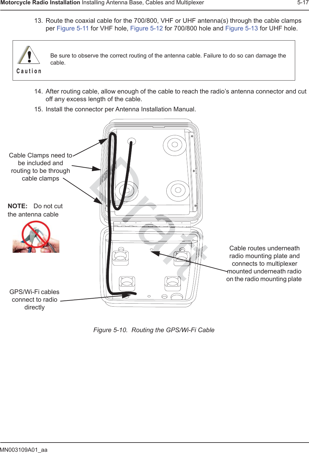 MN003109A01_aaMotorcycle Radio Installation Installing Antenna Base, Cables and Multiplexer 5-1713. Route the coaxial cable for the 700/800, VHF or UHF antenna(s) through the cable clamps per Figure 5-11 for VHF hole, Figure 5-12 for 700/800 hole and Figure 5-13 for UHF hole.14. After routing cable, allow enough of the cable to reach the radio’s antenna connector and cut off any excess length of the cable.15. Install the connector per Antenna Installation Manual.Figure 5-10.  Routing the GPS/Wi-Fi CableBe sure to observe the correct routing of the antenna cable. Failure to do so can damage the cable.!C a u t i o nCable routes underneath radio mounting plate and connects to multiplexer mounted underneath radio on the radio mounting plate Cable Clamps need to be included and routing to be through cable clampsGPS/Wi-Fi cables connect to radio directlyNOTE: Do not cut the antenna cableaftftftftftftftftftttftDraftDraftDDDDrarafrararaDDDrararaDDDDDDraDDraafDraDDDDDDDDDDDfDrDrDDrftrrararaafafaffrrarararafafafafffffraftftaftaftaaftaftaftftaftftftftaftftaftftDrafafafaft