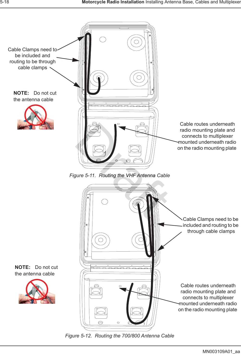 MN003109A01_aa5-18 Motorcycle Radio Installation Installing Antenna Base, Cables and MultiplexerFigure 5-11.  Routing the VHF Antenna CableFigure 5-12.  Routing the 700/800 Antenna CableCable Clamps need to be included and routing to be through cable clampsCable routes underneath radio mounting plate and connects to multiplexer mounted underneath radio on the radio mounting plate NOTE: Do not cut the antenna cableCable Clamps need to be included and routing to be through cable clampsCable routes underneath radio mounting plate and connects to multiplexer mounted underneath radio on the radio mounting plate NOTE: Do not cut the antenna cableDraRouting the VHF Antenna CRouting the VHF AnDraDraraDraDrDDDDDDDrrDrDrDDDDDDDrrrDrDrDDrraftaftaafaaafafftftftftftaftftaftftaftftaftftaftafaftaaftaftaftaftafaftaftftftftftftftftftftftftftftftftftaftaftftaftaftftftftft