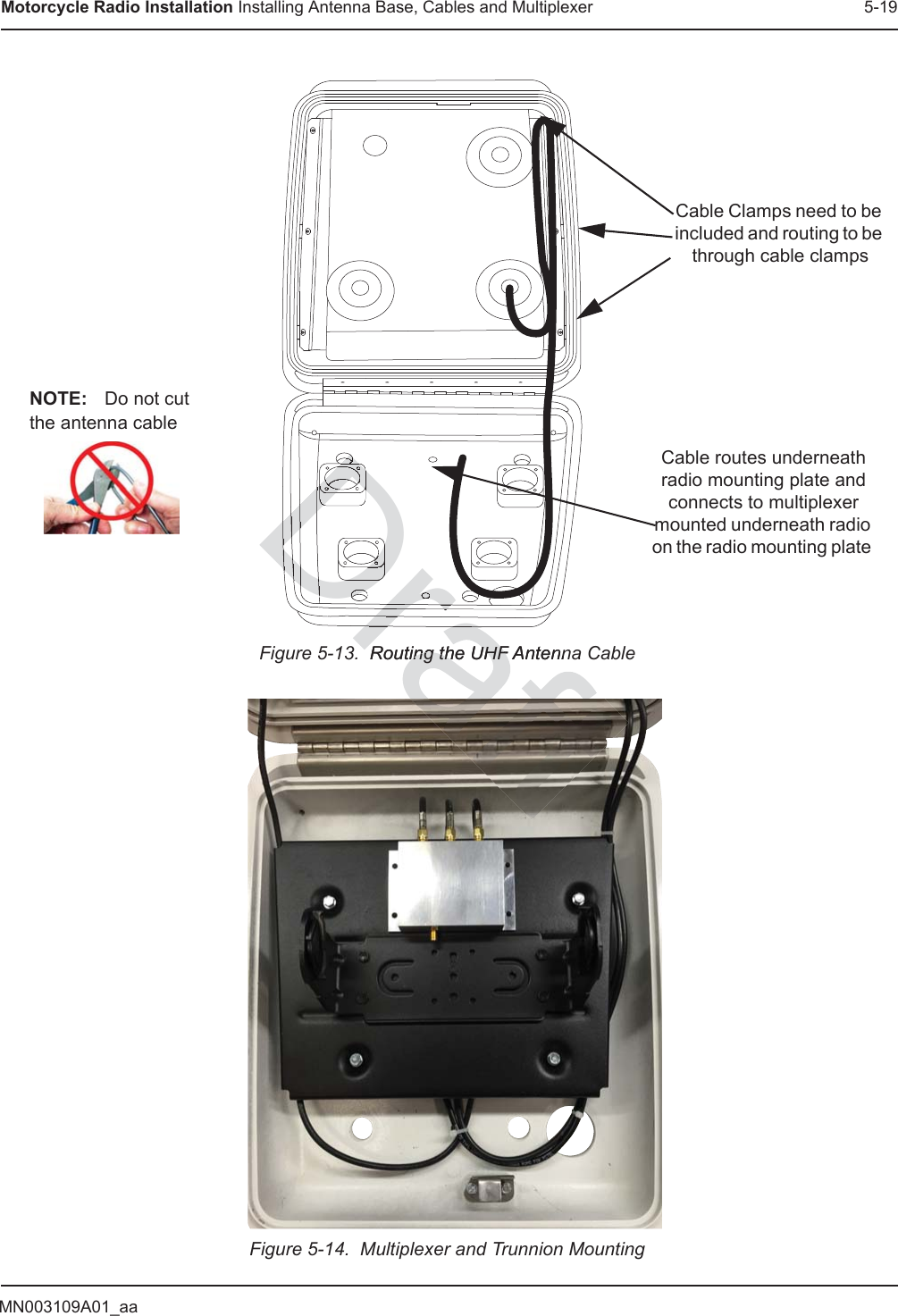 MN003109A01_aaMotorcycle Radio Installation Installing Antenna Base, Cables and Multiplexer 5-19Figure 5-13.  Routing the UHF Antenna CableFigure 5-14.  Multiplexer and Trunnion MountingCable Clamps need to be included and routing to be through cable clampsCable routes underneath radio mounting plate and connects to multiplexer mounted underneath radio on the radio mounting plate NOTE: Do not cut the antenna cable  Routing the UHF Antenn Routing the UHF DraDraraDraDrDDDDDDDDDDDrDDDDDDDrDrDrDraft