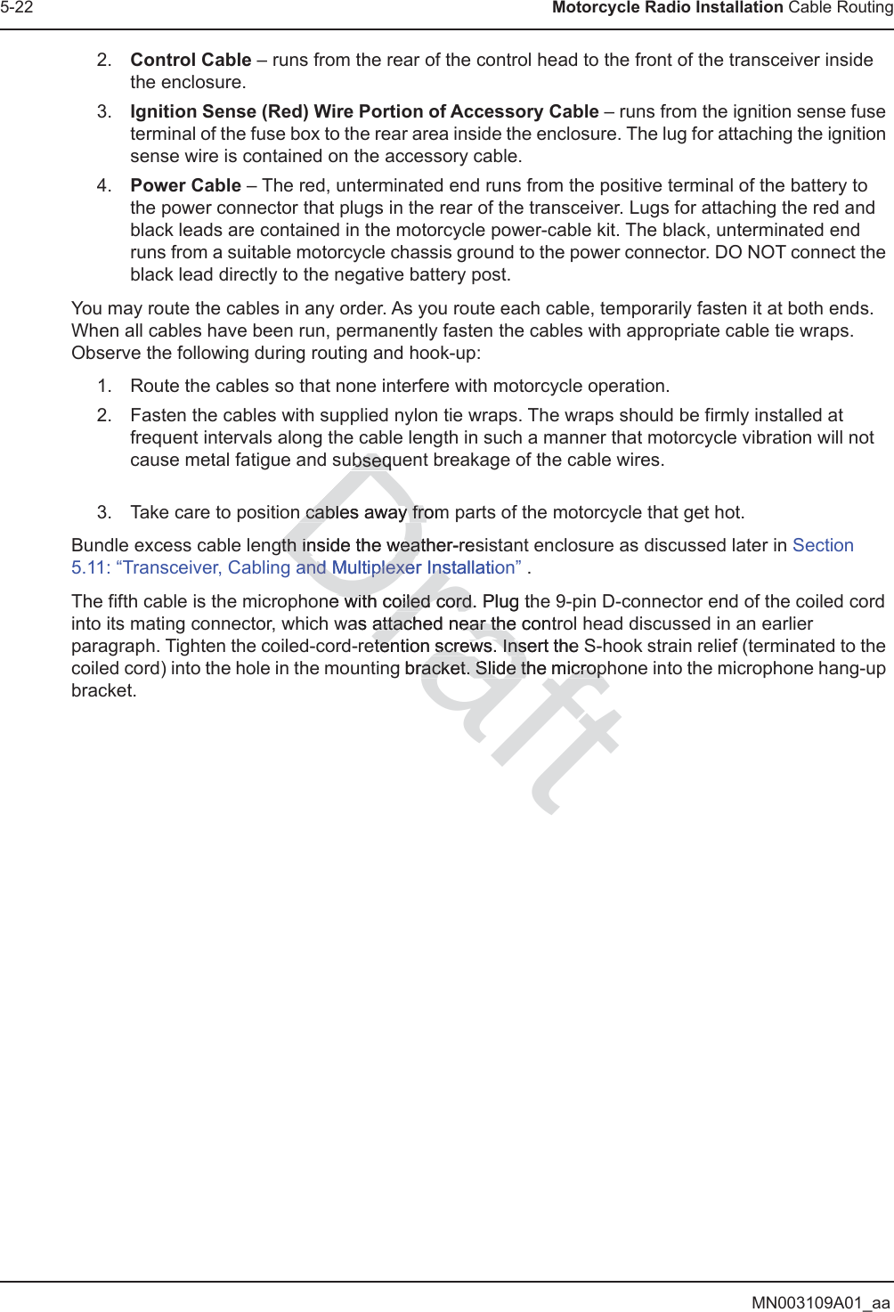 MN003109A01_aa5-22 Motorcycle Radio Installation Cable Routing2. Control Cable – runs from the rear of the control head to the front of the transceiver inside the enclosure.3. Ignition Sense (Red) Wire Portion of Accessory Cable – runs from the ignition sense fuse terminal of the fuse box to the rear area inside the enclosure. The lug for attaching the ignition sense wire is contained on the accessory cable.4. Power Cable – The red, unterminated end runs from the positive terminal of the battery to the power connector that plugs in the rear of the transceiver. Lugs for attaching the red and black leads are contained in the motorcycle power-cable kit. The black, unterminated end runs from a suitable motorcycle chassis ground to the power connector. DO NOT connect the black lead directly to the negative battery post.You may route the cables in any order. As you route each cable, temporarily fasten it at both ends. When all cables have been run, permanently fasten the cables with appropriate cable tie wraps. Observe the following during routing and hook-up:1. Route the cables so that none interfere with motorcycle operation.2. Fasten the cables with supplied nylon tie wraps. The wraps should be firmly installed at frequent intervals along the cable length in such a manner that motorcycle vibration will not cause metal fatigue and subsequent breakage of the cable wires. 3. Take care to position cables away from parts of the motorcycle that get hot.Bundle excess cable length inside the weather-resistant enclosure as discussed later in Section 5.11: “Transceiver, Cabling and Multiplexer Installation” . The fifth cable is the microphone with coiled cord. Plug the 9-pin D-connector end of the coiled cord into its mating connector, which was attached near the control head discussed in an earlier paragraph. Tighten the coiled-cord-retention screws. Insert the S-hook strain relief (terminated to the coiled cord) into the hole in the mounting bracket. Slide the microphone into the microphone hang-up bracket.Draftubsequubsequn cables away fromn cables away frogth inside the weather-gth inside the weatresanand Multiplexer Installatiod Multiplexer Insne with coiled cord. e with coiled cord.Plug thas attached near the contattached near thetention screws. Intention screws. Insert the sg bracket. Slide the micropracket. Slide the microp