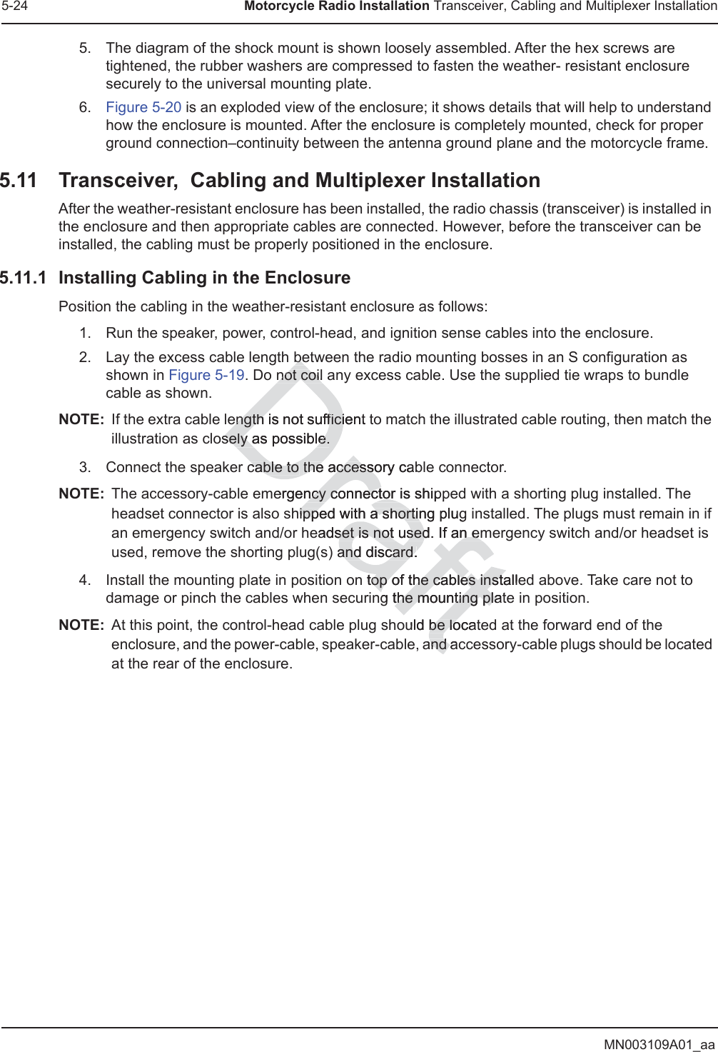 MN003109A01_aa5-24 Motorcycle Radio Installation Transceiver, Cabling and Multiplexer Installation5. The diagram of the shock mount is shown loosely assembled. After the hex screws are tightened, the rubber washers are compressed to fasten the weather- resistant enclosure securely to the universal mounting plate.6. Figure 5-20 is an exploded view of the enclosure; it shows details that will help to understand how the enclosure is mounted. After the enclosure is completely mounted, check for proper ground connection–continuity between the antenna ground plane and the motorcycle frame.5.11 Transceiver,  Cabling and Multiplexer InstallationAfter the weather-resistant enclosure has been installed, the radio chassis (transceiver) is installed in the enclosure and then appropriate cables are connected. However, before the transceiver can be installed, the cabling must be properly positioned in the enclosure. 5.11.1 Installing Cabling in the Enclosure Position the cabling in the weather-resistant enclosure as follows:1. Run the speaker, power, control-head, and ignition sense cables into the enclosure.2. Lay the excess cable length between the radio mounting bosses in an S configuration as shown in Figure 5-19. Do not coil any excess cable. Use the supplied tie wraps to bundle cable as shown.NOTE: If the extra cable length is not sufficient to match the illustrated cable routing, then match the illustration as closely as possible.3. Connect the speaker cable to the accessory cable connector.NOTE: The accessory-cable emergency connector is shipped with a shorting plug installed. The headset connector is also shipped with a shorting plug installed. The plugs must remain in if an emergency switch and/or headset is not used. If an emergency switch and/or headset is used, remove the shorting plug(s) and discard.4. Install the mounting plate in position on top of the cables installed above. Take care not to damage or pinch the cables when securing the mounting plate in position.NOTE: At this point, the control-head cable plug should be located at the forward end of the enclosure, and the power-cable, speaker-cable, and accessory-cable plugs should be located at the rear of the enclosure.bebenot coil not coilength is not ength sufficient ficisely as possible.sely as possible.cable to cable to the accessory cabthe accessoergency connector is shippncy connector hipped with a shorting ipped with a shortinplugeadset is not used.set is not used If an emn em and discard.and discard.n top of the cables installeop of the cables instng the mounting platthe mounting plauld be locatbe loand aand 