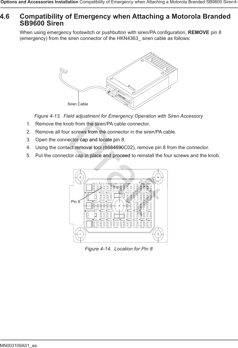 MN003109A01_aaOptions and Accessories Installation Compatibility of Emergency when Attaching a Motorola Branded SB9600 Siren4-4.6 Compatibility of Emergency when Attaching a Motorola Branded SB9600 SirenWhen using emergency footswitch or pushbutton with siren/PA configuration, REMOVE pin 8 (emergency) from the siren connector of the HKN4363_ siren cable as follows:Figure 4-13.  Field adjustment for Emergency Operation with Siren Accessory 1. Remove the knob from the siren/PA cable connector.2. Remove all four screws from the connector in the siren/PA cable.3. Open the connector cap and locate pin 8.4. Using the contact removal tool (6684690C02), remove pin 8 from the connector.5. Put the connector cap in place and proceed to reinstall the four screws and the knob.Figure 4-14.  Location for Pin 8Siren Cable123          4567           89AB29303132 3334 3536  37232425261617181910111213 1415 2021222728Pin 8Drathe sirethe sireews from the cews from the ctor cap and locate pinctor cap and locatct removal tool (6684690Cct removal tool (6cap in place and proceed toap in place and proraftraftaftaftfafafaffftftftftftfttftftftftftftftftftftftftftftftftftftftftftftftftftftftftftftftftftftftftftftfttttttffffffafafafafafafafaftttftftftftftftftaftaftaftftaftaftftaftaftaftaftaftaftaftafafaffafaffftafftftftftftafafaaafafafaaaaaaaaaaaftffa124       2416619112