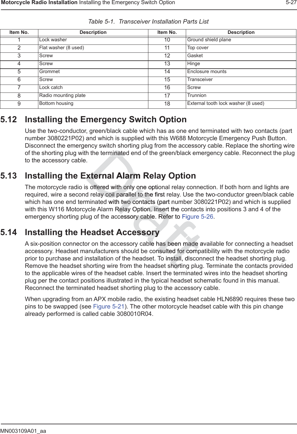 MN003109A01_aaMotorcycle Radio Installation Installing the Emergency Switch Option 5-275.12 Installing the Emergency Switch OptionUse the two-conductor, green/black cable which has as one end terminated with two contacts (part number 3080221P02) and which is supplied with this W688 Motorcycle Emergency Push Button. Disconnect the emergency switch shorting plug from the accessory cable. Replace the shorting wire of the shorting plug with the terminated end of the green/black emergency cable. Reconnect the plug to the accessory cable.5.13 Installing the External Alarm Relay OptionThe motorcycle radio is offered with only one optional relay connection. If both horn and lights are required, wire a second relay coil parallel to the first relay. Use the two-conductor green/black cable which has one end terminated with two contacts (part number 3080221P02) and which is supplied with this W116 Motorcycle Alarm Relay Option. Insert the contacts into positions 3 and 4 of the emergency shorting plug of the accessory cable. Refer to Figure 5-26.5.14 Installing the Headset AccessoryA six-position connector on the accessory cable has been made available for connecting a headset accessory. Headset manufacturers should be consulted for compatibility with the motorcycle radio prior to purchase and installation of the headset. To install, disconnect the headset shorting plug. Remove the headset shorting wire from the headset shorting plug. Terminate the contacts provided to the applicable wires of the headset cable. Insert the terminated wires into the headset shorting plug per the contact positions illustrated in the typical headset schematic found in this manual. Reconnect the terminated headset shorting plug to the accessory cable.When upgrading from an APX mobile radio, the existing headset cable HLN6890 requires these two pins to be swapped (see Figure 5-21). The other motorcycle headset cable with this pin change already performed is called cable 3080010R04.Table 5-1.  Transceiver Installation Parts ListItem No. Description Item No. Description1Lock washer 10 Ground shield plane2Flat washer (8 used) 11 Top cover3Screw 12 Gasket4Screw 13 Hinge5Grommet 14 Enclosure mounts6Screw 15 Transceiver7Lock catch 16 Screw8Radio mounting plate 17 Trunnion9Bottom housing 18 External tooth lock washer (8 used)Draftmminateinatexternal Alarm Rexternal Alarmoffered with only one optiooffered with only onay coil parallel to the first ray coil parallel to thed with two contacts (part nutwo contactm Relay Option. InseRelay Option. Insert the ccessory cable. Refer to ry cable. RefeFigessoryessoryble hable has been made avs been made onsulted for comnsulted for como install, disstallshortinhor