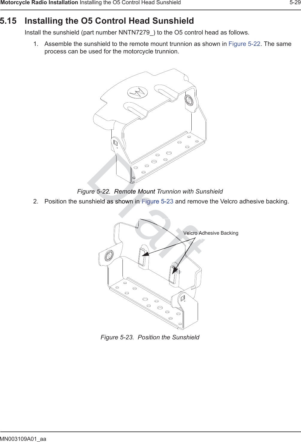 MN003109A01_aaMotorcycle Radio Installation Installing the O5 Control Head Sunshield 5-295.15 Installing the O5 Control Head SunshieldInstall the sunshield (part number NNTN7279_) to the O5 control head as follows.1. Assemble the sunshield to the remote mount trunnion as shown in Figure 5-22. The same process can be used for the motorcycle trunnion.Figure 5-22.  Remote Mount Trunnion with Sunshield2. Position the sunshield as shown in Figure 5-23 and remove the Velcro adhesive backing.Figure 5-23.  Position the SunshieldVelcro Adhesive Backinge 5-22.  Remote Mount True 5-22.  Remote Mod as shown in d as shown in Figure 5-23FiguDDDDDDDDDDDDDDDDDDDDDDDDDDDDDDDDDDDDDDDDDDDDDDDDraftrarararararattttttttttaaraftftftttftaraaftftftraraftraftafttttttfttttttttftftftftftftftftftraraafttttaftAdVelcro A