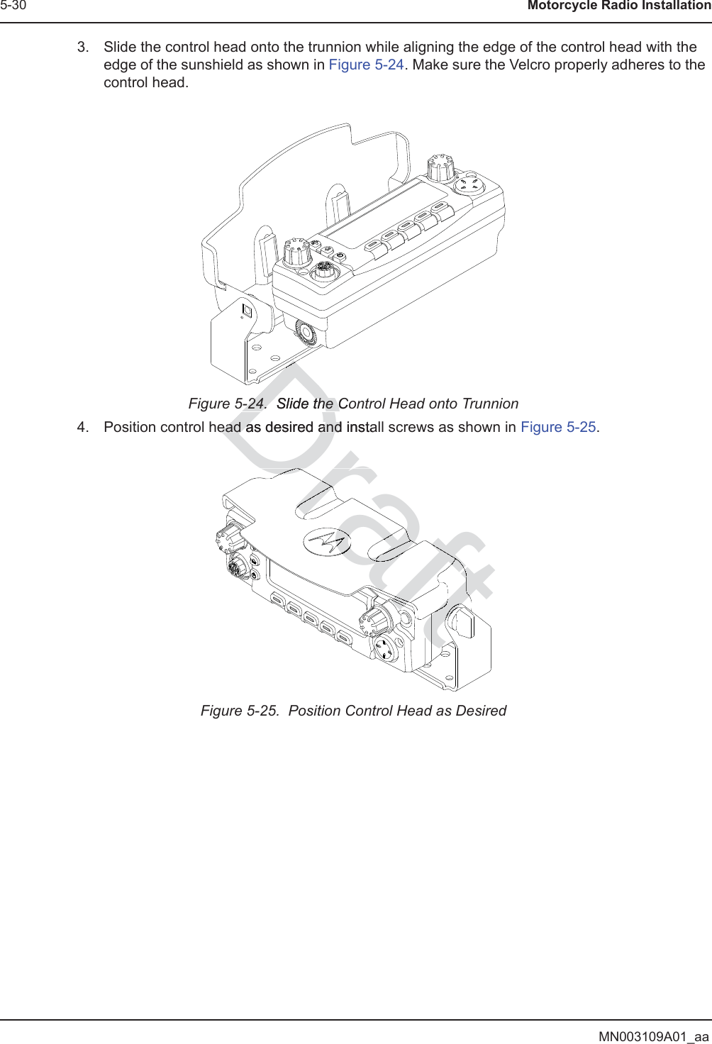 MN003109A01_aa5-30 Motorcycle Radio Installation3. Slide the control head onto the trunnion while aligning the edge of the control head with the edge of the sunshield as shown in Figure 5-24. Make sure the Velcro properly adheres to the control head.Figure 5-24.  Slide the Control Head onto Trunnion4. Position control head as desired and install screws as shown in Figure 5-25.Figure 5-25.  Position Control Head as DesiredDraft5-24.  Slide the Co5-24.  Slide the Cead as desired and instaead as desired andDDDDraftDraftDDDDrrDraDrarararrarararararaaaraaaarafaafafaftafafaafafafafafaaftfftftftftftftfftftaffftfftftfffftfttfDraDraDraaffftftftffftaftfffrftftfftftftftftftfffffftffftftftftftftftaaftftftftftftftftftftftftftftraDraftftftftftfttafafftftftftftftftftftftftftraDrafDrDrDraraafDrarafafftafftftftftttftftftftftftftftftftftftraDrDrDrDrff