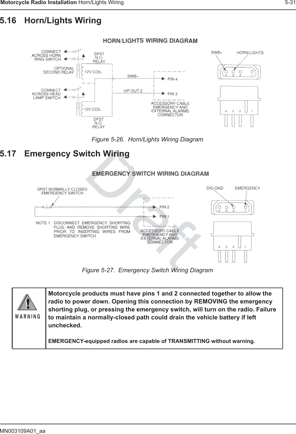 MN003109A01_aaMotorcycle Radio Installation Horn/Lights Wiring 5-315.16 Horn/Lights WiringFigure 5-26.  Horn/Lights Wiring Diagram5.17 Emergency Switch WiringFigure 5-27.  Emergency Switch Wiring DiagramMotorcycle products must have pins 1 and 2 connected together to allow the radio to power down. Opening this connection by REMOVING the emergency shorting plug, or pressing the emergency switch, will turn on the radio. Failure to maintain a normally-closed path could drain the vehicle battery if left unchecked.EMERGENCY-equipped radios are capable of TRANSMITTING without warning.!W A R N I N G!DraftWiringWiringWiWi