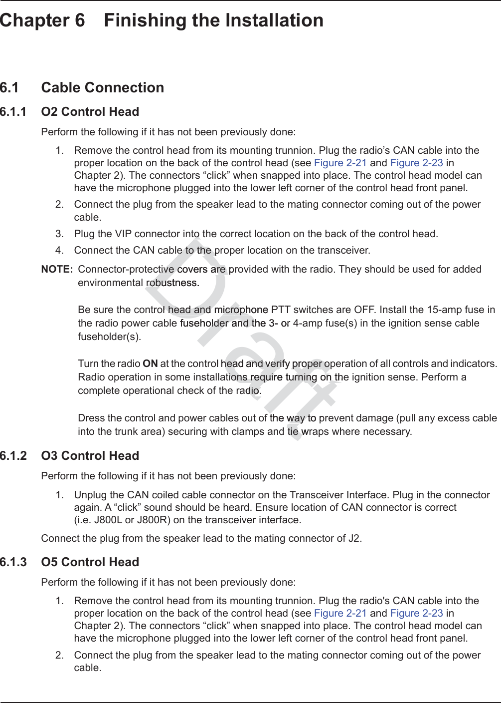 Chapter 6 Finishing the Installation6.1 Cable Connection6.1.1 O2 Control HeadPerform the following if it has not been previously done:1. Remove the control head from its mounting trunnion. Plug the radio’s CAN cable into the proper location on the back of the control head (see Figure 2-21 and Figure 2-23 in Chapter 2). The connectors “click” when snapped into place. The control head model can have the microphone plugged into the lower left corner of the control head front panel.2. Connect the plug from the speaker lead to the mating connector coming out of the power cable.3. Plug the VIP connector into the correct location on the back of the control head.4. Connect the CAN cable to the proper location on the transceiver.NOTE: Connector-protective covers are provided with the radio. They should be used for added environmental robustness.  Be sure the control head and microphone PTT switches are OFF. Install the 15-amp fuse in the radio power cable fuseholder and the 3- or 4-amp fuse(s) in the ignition sense cable fuseholder(s).  Turn the radio ON at the control head and verify proper operation of all controls and indicators. Radio operation in some installations require turning on the ignition sense. Perform a complete operational check of the radio.  Dress the control and power cables out of the way to prevent damage (pull any excess cable into the trunk area) securing with clamps and tie wraps where necessary.6.1.2 O3 Control HeadPerform the following if it has not been previously done:1. Unplug the CAN coiled cable connector on the Transceiver Interface. Plug in the connector again. A “click” sound should be heard. Ensure location of CAN connector is correct  (i.e. J800L or J800R) on the transceiver interface.Connect the plug from the speaker lead to the mating connector of J2.6.1.3 O5 Control HeadPerform the following if it has not been previously done:1. Remove the control head from its mounting trunnion. Plug the radio&apos;s CAN cable into the proper location on the back of the control head (see Figure 2-21 and Figure 2-23 in Chapter 2). The connectors “click” when snapped into place. The control head model can have the microphone plugged into the lower left corner of the control head front panel.2. Connect the plug from the speaker lead to the mating connector coming out of the power cable.Draftto tto e to the pe to the ptive covers are prtive covers are robustness.robusol head and microphone PTol head and microphe fuseholder and the 3- or older and tol head and verify proper ohead and verify proper opptions require turning on thetions require turning on thadio.dio.the way to pthe way td tie wrtie w