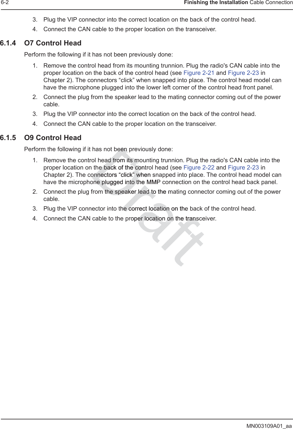 MN003109A01_aa6-2 Finishing the Installation Cable Connection3. Plug the VIP connector into the correct location on the back of the control head.4. Connect the CAN cable to the proper location on the transceiver.6.1.4 O7 Control HeadPerform the following if it has not been previously done:1. Remove the control head from its mounting trunnion. Plug the radio&apos;s CAN cable into the proper location on the back of the control head (see Figure 2-21 and Figure 2-23 in Chapter 2). The connectors “click” when snapped into place. The control head model can have the microphone plugged into the lower left corner of the control head front panel.2. Connect the plug from the speaker lead to the mating connector coming out of the power cable.3. Plug the VIP connector into the correct location on the back of the control head.4. Connect the CAN cable to the proper location on the transceiver.6.1.5 O9 Control HeadPerform the following if it has not been previously done:1. Remove the control head from its mounting trunnion. Plug the radio&apos;s CAN cable into the proper location on the back of the control head (see Figure 2-22 and Figure 2-23 in Chapter 2). The connectors “click” when snapped into place. The control head model can have the microphone plugged into the MMP connection on the control head back panel.2. Connect the plug from the speaker lead to the mating connector coming out of the power cable.3. Plug the VIP connector into the correct location on the back of the control head.4. Connect the CAN cable to the proper location on the transceiver.Draftbeen been ad from its moad from its me back of the contre back of the coonnectors “click” when sonnectors “click” wone plugged into the MMP ne plugged into tm the speaker lead to the mthe speaker lead tothe correct lohe correct location on thecation roper location on the transer location on the trans