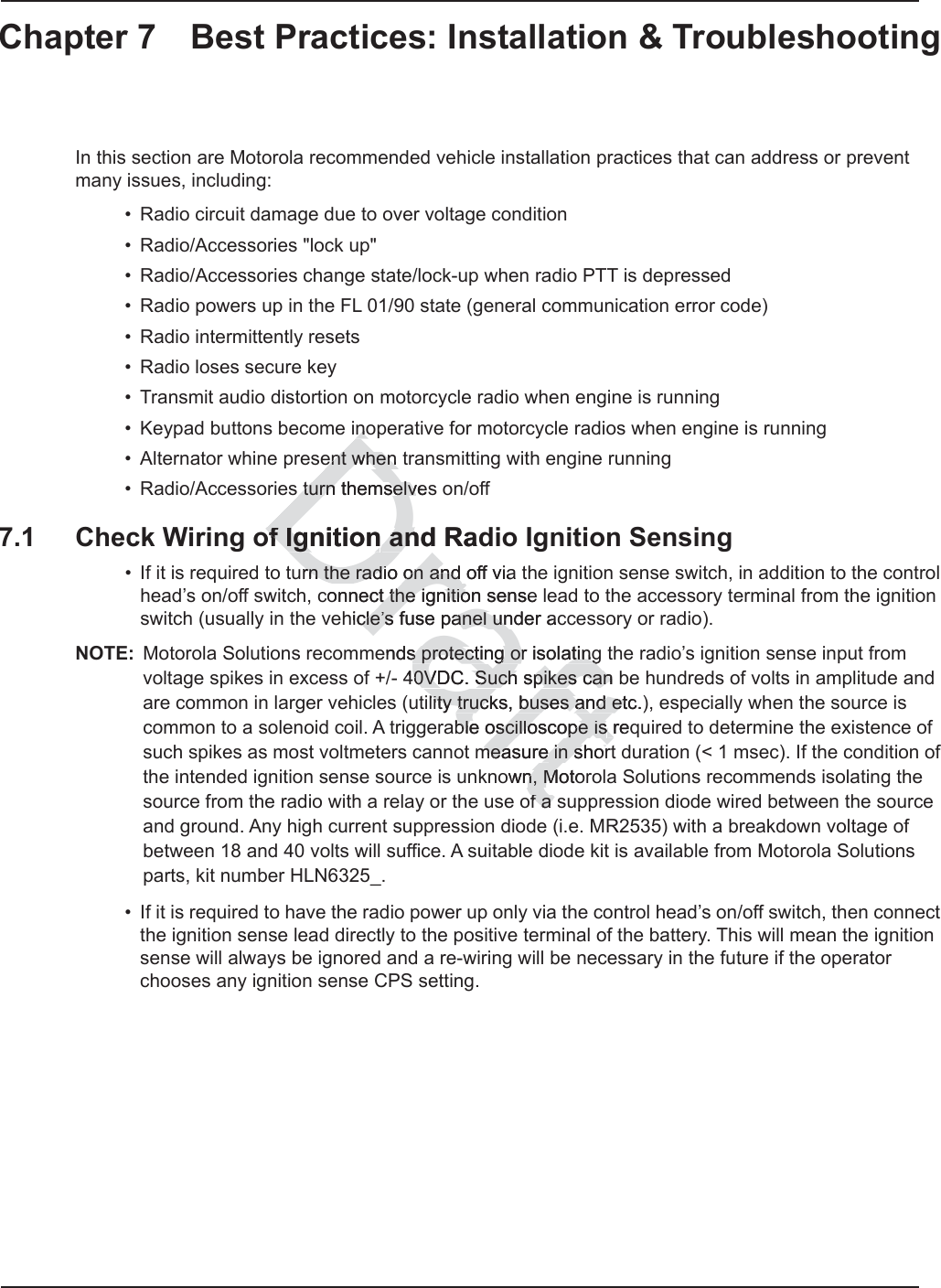 Chapter 7 Best Practices: Installation &amp; TroubleshootingIn this section are Motorola recommended vehicle installation practices that can address or prevent many issues, including:• Radio circuit damage due to over voltage condition• Radio/Accessories &quot;lock up&quot;• Radio/Accessories change state/lock-up when radio PTT is depressed• Radio powers up in the FL 01/90 state (general communication error code)• Radio intermittently resets• Radio loses secure key• Transmit audio distortion on motorcycle radio when engine is running• Keypad buttons become inoperative for motorcycle radios when engine is running• Alternator whine present when transmitting with engine running• Radio/Accessories turn themselves on/off7.1 Check Wiring of Ignition and Radio Ignition Sensing• If it is required to turn the radio on and off via the ignition sense switch, in addition to the control head’s on/off switch, connect the ignition sense lead to the accessory terminal from the ignition switch (usually in the vehicle’s fuse panel under accessory or radio).NOTE: Motorola Solutions recommends protecting or isolating the radio’s ignition sense input from voltage spikes in excess of +/- 40VDC. Such spikes can be hundreds of volts in amplitude and are common in larger vehicles (utility trucks, buses and etc.), especially when the source is common to a solenoid coil. A triggerable oscilloscope is required to determine the existence of such spikes as most voltmeters cannot measure in short duration (&lt; 1 msec). If the condition of the intended ignition sense source is unknown, Motorola Solutions recommends isolating the source from the radio with a relay or the use of a suppression diode wired between the source and ground. Any high current suppression diode (i.e. MR2535) with a breakdown voltage of between 18 and 40 volts will suffice. A suitable diode kit is available from Motorola Solutions parts, kit number HLN6325_.• If it is required to have the radio power up only via the control head’s on/off switch, then connect the ignition sense lead directly to the positive terminal of the battery. This will mean the ignition sense will always be ignored and a re-wiring will be necessary in the future if the operator chooses any ignition sense CPS setting. Draftnonoent when ent when  turn themselves turn themselvof Ignitionof Ignition and Rad anurn the radio on and off viarn the radio on and connect the ignition sense t the ignitiohicle’s fuse panel under accle’s fuse panel unends protecting or isols protecting oratingating40VDC. Such spikes can b0VDC. Such spikes canlity trucks, buses and etc.)lity trucks, buses and etble oscilloscope isble oscilloscope is req rmeasure measure in shorin shorown, Moton, Mof a sf a 