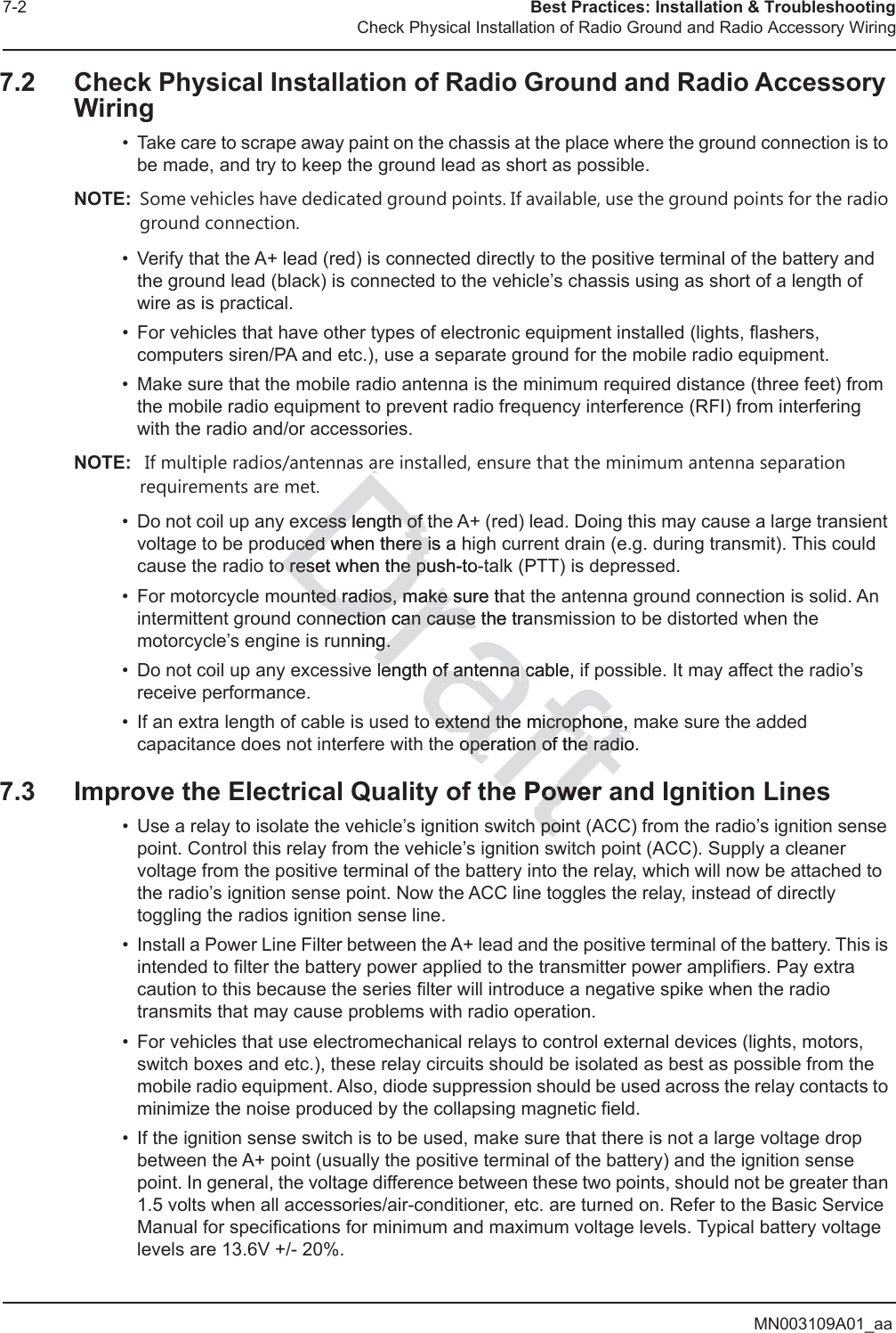 MN003109A01_aa7-2 Best Practices: Installation &amp; TroubleshootingCheck Physical Installation of Radio Ground and Radio Accessory Wiring7.2 Check Physical Installation of Radio Ground and Radio Accessory Wiring• Take care to scrape away paint on the chassis at the place where the ground connection is to be made, and try to keep the ground lead as short as possible. NOTE: Some vehicles have dedicated ground points. If available, use the ground points for the radio ground connection.• Verify that the A+ lead (red) is connected directly to the positive terminal of the battery and the ground lead (black) is connected to the vehicle’s chassis using as short of a length of wire as is practical.• For vehicles that have other types of electronic equipment installed (lights, flashers, computers siren/PA and etc.), use a separate ground for the mobile radio equipment.• Make sure that the mobile radio antenna is the minimum required distance (three feet) from the mobile radio equipment to prevent radio frequency interference (RFI) from interfering with the radio and/or accessories.NOTE:  If multiple radios/antennas are installed, ensure that the minimum antenna separation requirements are met.• Do not coil up any excess length of the A+ (red) lead. Doing this may cause a large transient voltage to be produced when there is a high current drain (e.g. during transmit). This could cause the radio to reset when the push-to-talk (PTT) is depressed.• For motorcycle mounted radios, make sure that the antenna ground connection is solid. An intermittent ground connection can cause the transmission to be distorted when the motorcycle’s engine is running.• Do not coil up any excessive length of antenna cable, if possible. It may affect the radio’s receive performance.• If an extra length of cable is used to extend the microphone, make sure the added capacitance does not interfere with the operation of the radio.7.3 Improve the Electrical Quality of the Power and Ignition Lines• Use a relay to isolate the vehicle’s ignition switch point (ACC) from the radio’s ignition sense point. Control this relay from the vehicle’s ignition switch point (ACC). Supply a cleaner voltage from the positive terminal of the battery into the relay, which will now be attached to the radio’s ignition sense point. Now the ACC line toggles the relay, instead of directly toggling the radios ignition sense line.• Install a Power Line Filter between the A+ lead and the positive terminal of the battery. This is intended to filter the battery power applied to the transmitter power amplifiers. Pay extra caution to this because the series filter will introduce a negative spike when the radio transmits that may cause problems with radio operation. • For vehicles that use electromechanical relays to control external devices (lights, motors, switch boxes and etc.), these relay circuits should be isolated as best as possible from the mobile radio equipment. Also, diode suppression should be used across the relay contacts to minimize the noise produced by the collapsing magnetic field.• If the ignition sense switch is to be used, make sure that there is not a large voltage drop between the A+ point (usually the positive terminal of the battery) and the ignition sense point. In general, the voltage difference between these two points, should not be greater than 1.5 volts when all accessories/air-conditioner, etc. are turned on. Refer to the Basic Service Manual for specifications for minimum and maximum voltage levels. Typical battery voltage levels are 13.6V +/- 20%.Draftarcess length of thcess length of uced when there is a uced when there io reset when the push-to-o reset when the pnted radios, make sure thanted radios, make nection can cause the nection can cause tranning.g.length of antenna length of antenna cable, ifco extend the microphone, m extend the microphone, e operation of the radio.operation of the radiohe Power he Poweh poinpo