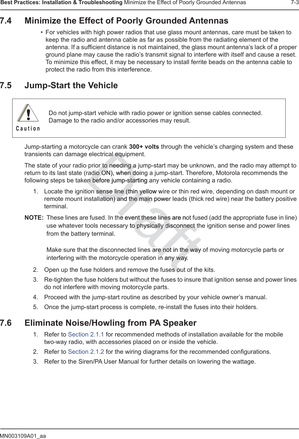 MN003109A01_aaBest Practices: Installation &amp; Troubleshooting Minimize the Effect of Poorly Grounded Antennas 7-37.4 Minimize the Effect of Poorly Grounded Antennas• For vehicles with high power radios that use glass mount antennas, care must be taken to keep the radio and antenna cable as far as possible from the radiating element of the antenna. If a sufficient distance is not maintained, the glass mount antenna’s lack of a proper ground plane may cause the radio’s transmit signal to interfere with itself and cause a reset. To minimize this effect, it may be necessary to install ferrite beads on the antenna cable to protect the radio from this interference.7.5 Jump-Start the VehicleJump-starting a motorcycle can crank 300+ volts through the vehicle’s charging system and these transients can damage electrical equipment.The state of your radio prior to needing a jump-start may be unknown, and the radio may attempt to return to its last state (radio ON), when doing a jump-start. Therefore, Motorola recommends the following steps be taken before jump-starting any vehicle containing a radio.1. Locate the ignition sense line (thin yellow wire or thin red wire, depending on dash mount or remote mount installation) and the main power leads (thick red wire) near the battery positive terminal.NOTE: These lines are fused. In the event these lines are not fused (add the appropriate fuse in line) use whatever tools necessary to physically disconnect the ignition sense and power lines from the battery terminal.  Make sure that the disconnected lines are not in the way of moving motorcycle parts or interfering with the motorcycle operation in any way.2. Open up the fuse holders and remove the fuses out of the kits.3. Re-tighten the fuse holders but without the fuses to insure that ignition sense and power lines do not interfere with moving motorcycle parts.4. Proceed with the jump-start routine as described by your vehicle owner’s manual.5. Once the jump-start process is complete, re-install the fuses into their holders.7.6 Eliminate Noise/Howling from PA Speaker1. Refer to Section 2.1.1 for recommended methods of installation available for the mobile  two-way radio, with accessories placed on or inside the vehicle.2. Refer to Section 2.1.2 for the wiring diagrams for the recommended configurations.3. Refer to the Siren/PA User Manual for further details on lowering the wattage.Do not jump-start vehicle with radio power or ignition sense cables connected. Damage to the radio and/or accessories may result.!C a u t i o nDraftal equial equr to needing a r to needing adio ON), when doindio ON), when dgen before jump-starting aen before jump-starn sense line (thin yellow wn sense line (thin yeation) and the main poweration) and the mainhe event these lines are noe event these linesy to physically o physically disconnect tdisconnect tare not in the way ore not in the wayn any way.n any wayes ous o