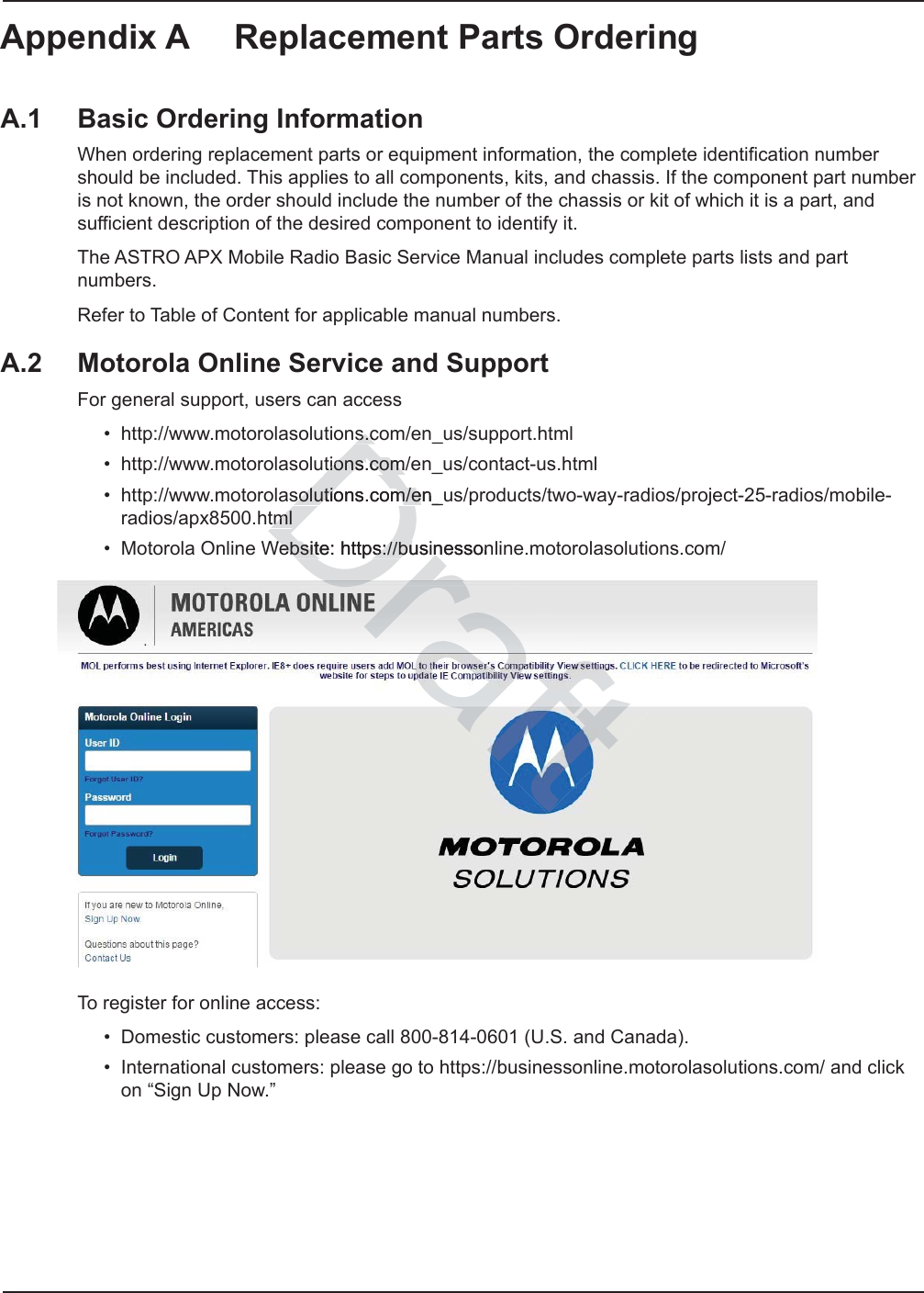 Appendix A Replacement Parts OrderingA.1 Basic Ordering InformationWhen ordering replacement parts or equipment information, the complete identification number should be included. This applies to all components, kits, and chassis. If the component part number is not known, the order should include the number of the chassis or kit of which it is a part, and sufficient description of the desired component to identify it.The ASTRO APX Mobile Radio Basic Service Manual includes complete parts lists and part numbers.Refer to Table of Content for applicable manual numbers.A.2 Motorola Online Service and SupportFor general support, users can access • http://www.motorolasolutions.com/en_us/support.html• http://www.motorolasolutions.com/en_us/contact-us.html• http://www.motorolasolutions.com/en_us/products/two-way-radios/project-25-radios/mobile-radios/apx8500.html• Motorola Online Website: https://businessonline.motorolasolutions.com/To register for online access:• Domestic customers: please call 800-814-0601 (U.S. and Canada).• International customers: please go to https://businessonline.motorolasolutions.com/ and click on “Sign Up Now.”Drs.cs.ctionstions.com/.com/solutions.com/en_solutions.com/etmltmlWebsite: https://busWebsite: https://buinesson