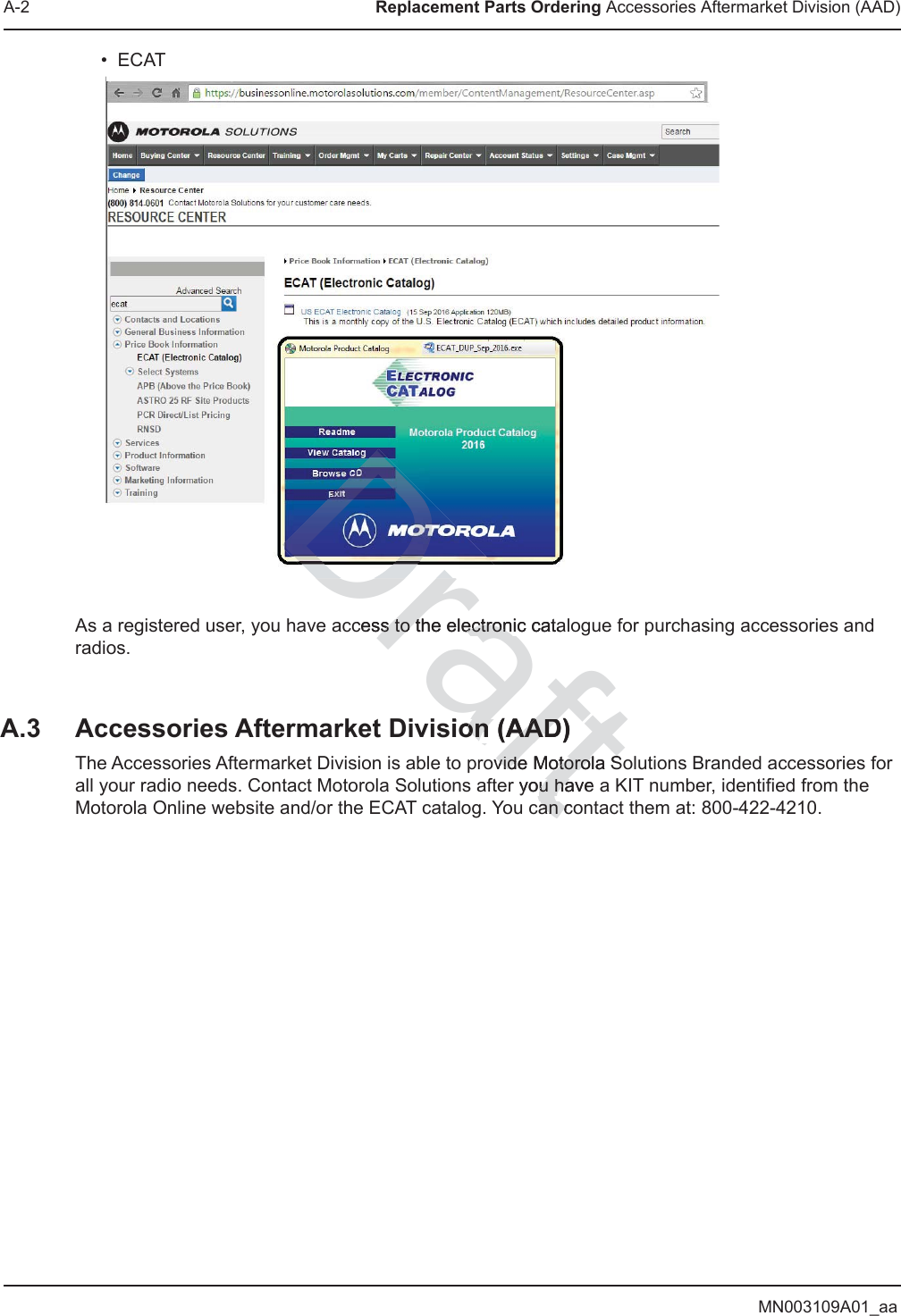 MN003109A01_aaA-2 Replacement Parts Ordering Accessories Aftermarket Division (AAD)•ECATAs a registered user, you have access to the electronic catalogue for purchasing accessories and radios.A.3 Accessories Aftermarket Division (AAD)The Accessories Aftermarket Division is able to provide Motorola Solutions Branded accessories for all your radio needs. Contact Motorola Solutions after you have a KIT number, identified from the Motorola Online website and/or the ECAT catalog. You can contact them at: 800-422-4210.Draftcess to the elss to tectronic cataectronion (AAD)on (AADovide Motorola Svide Motorola Sryou have u hacan coan c