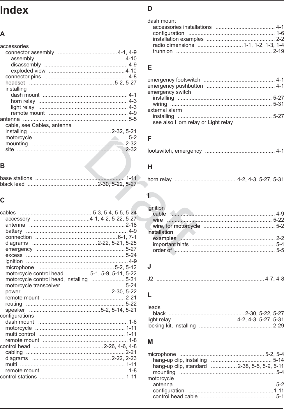 Index IndexAaccessoriesconnector assembly  .......................................4-1, 4-9assembly ......................................................... 4-10disassembly ....................................................... 4-9exploded view  .................................................. 4-10connector pins  ....................................................... 4-8headset ........................................................5-2, 5-27installingdash mount  ........................................................ 4-1horn relay  ........................................................... 4-3light relay  ........................................................... 4-3remote mount  .................................................... 4-9antenna ..................................................................... 5-5cable, see Cables, antennainstalling ..................................................... 2-32, 5-21motorcycle ............................................................. 5-2mounting ............................................................. 2-32site ....................................................................... 2-32Bbase stations  ........................................................... 1-11black lead  ..............................................2-30, 5-22, 5-27Ccables  ................................................5-3, 5-4, 5-5, 5-24accessory  .....................................4-1, 4-2, 5-22, 5-27antenna ............................................................... 2-18battery ................................................................... 4-9connection ......................................................6-1, 7-1diagrams  ...........................................2-22, 5-21, 5-25emergency .......................................................... 5-27excess ................................................................. 5-24ignition ................................................................... 4-9microphone ..................................................5-2, 5-12motorcycle control head  ...............5-1, 5-9, 5-11, 5-22motorcycle control head, installing  ...................... 5-21motorcycle transceiver  ........................................ 5-24power .........................................................2-30, 5-22remote mount  ...................................................... 2-21routing ................................................................. 5-22speaker  ...............................................5-2, 5-14, 5-21configurationsdash mount  ........................................................... 1-6motorcycle ........................................................... 1-11multi control  ......................................................... 1-11remote mount  ........................................................ 1-8control head  ..............................................2-26, 4-6, 4-8cabling ................................................................. 2-21diagrams ....................................................2-22, 2-23multi ..................................................................... 1-11remote mount  ........................................................ 1-8control stations  ........................................................ 1-11Ddash mountaccessories installations  ....................................... 4-1configuration ......................................................... 1-6installation examples  ............................................. 2-2radio dimensions  ..............................1-1, 1-2, 1-3, 1-4trunnion ............................................................... 2-19Eemergency footswitch  ............................................... 4-1emergency pushbutton  ............................................. 4-1emergency switchinstalling .............................................................. 5-27wiring ................................................................... 5-31external alarminstalling .............................................................. 5-27see also Horn relay or Light relayFfootswitch, emergency  .............................................. 4-1Hhorn relay  .........................................4-2, 4-3, 5-27, 5-31Iignitioncable ..................................................................... 4-9wire ..................................................................... 5-22wire, for motorcycle  ............................................... 5-2installationexamples ............................................................... 2-2important hints  ...................................................... 5-4order of  .................................................................. 5-5JJ2 ....................................................................... 4-7, 4-8Lleadsblack  .................................................. 2-30, 5-22, 5-27light relay  .........................................4-2, 4-3, 5-27, 5-31locking kit, installing  ................................................ 2-29Mmicrophone ........................................................ 5-2, 5-4hang-up clip, installing  ........................................ 5-14hang-up clip, standard  ................. 2-38, 5-5, 5-9, 5-11mounting ............................................................... 5-4motorcycleantenna ................................................................. 5-2configuration ........................................................1-11control head cable  ................................................. 5-1Draft......................................................... 2-3................. 2-..................... 1-11..................... 1-112-30, 5-22, 5-27-30, 5-22, 5-275-242477Hhorn reIIignitionignitioncable .................cable ................wire .......................wire .....................wire, for motorcycle e, for motorcyclinstallationinstallatiexamples .........examples ....portant hintstant hr of  ....of .