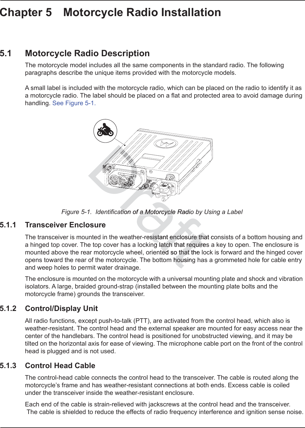 Chapter 5 Motorcycle Radio Installation5.1 Motorcycle Radio DescriptionThe motorcycle model includes all the same components in the standard radio. The following paragraphs describe the unique items provided with the motorcycle models.   A small label is included with the motorcycle radio, which can be placed on the radio to identify it as a motorcycle radio. The label should be placed on a flat and protected area to avoid damage during handling. See Figure 5-1.Figure 5-1.  Identification of a Motorcycle Radio by Using a Label5.1.1 Transceiver EnclosureThe transceiver is mounted in the weather-resistant enclosure that consists of a bottom housing and a hinged top cover. The top cover has a locking latch that requires a key to open. The enclosure is mounted above the rear motorcycle wheel, oriented so that the lock is forward and the hinged cover opens toward the rear of the motorcycle. The bottom housing has a grommeted hole for cable entry and weep holes to permit water drainage.The enclosure is mounted on the motorcycle with a universal mounting plate and shock and vibration isolators. A large, braided ground-strap (installed between the mounting plate bolts and the motorcycle frame) grounds the transceiver.5.1.2 Control/Display UnitAll radio functions, except push-to-talk (PTT), are activated from the control head, which also is weather-resistant. The control head and the external speaker are mounted for easy access near the center of the handlebars. The control head is positioned for unobstructed viewing, and it may be tilted on the horizontal axis for ease of viewing. The microphone cable port on the front of the control head is plugged and is not used. 5.1.3 Control Head CableThe control-head cable connects the control head to the transceiver. The cable is routed along the motorcycle’s frame and has weather-resistant connections at both ends. Excess cable is coiled under the transceiver inside the weather-resistant enclosure.Each end of the cable is strain-relieved with jackscrews at the control head and the transceiver.  The cable is shielded to reduce the effects of radio frequency interference and ignition sense noise.Drafttion of tioa Motorcycle Radioa Motorcycleresistantsista enclosure that cenclosure thatg latch that requiresg latch that requireted edso that the that m housinghouDrararDrDrDrDrDrDrDrDrDrDrDrDDrDrDrDDrDDDDDDDDDDDDDDDDDDDDDDDDDDDDDDDDDDDDDDDDDDDDDDDDDDDDDDDDDDDDDDDDDDDDDDDDDDDDDDDDDDDDDDDDDDDDDDDDDDDDDDDDDDDDDDDDDDDDDDDDDDDDDDDDDDDDDDDDDDDDDDDDDDDDDDDDDrDDrDDrDrDDDDDDDDDDDDDDDrDrDDrDrDDDrDDrDrDDDDDDDDDDDDDDDDDDDDDDDDDDDDDDDDDDDDDDDDDDDDDDDDDDDDDDDDDaDDDDrDDDDrDrDrDDDDDDDDDDDDDDDDDDDDDrDrrrrrrrDrDrDrDDrDrrDrDrDrDrrDrDrDrrDrDrrDrDDrrDDDrDDrDDDDrDrDrDrDDDDDDDDrDrDDDDDDDDDDDDDDDDDDDDrDrDDDDrDrDrDDrDrDrDrDrDrDrDrDrDrDrDrDrDrrDDrDDDDrrrDrrrrrrrrrrrrrrrDrDDDrDrDDDDDDrDrDDDDDrDDrDrDDDDDDrDrDrDDDDDDDDDDDDDDDDDDDDDDDDDDDDDDDDDDDDDDDDDDDDDDDrrrrrDDDrDrDDrDDrDDrDDDDDDDDDDDDDDDDDDDDDDDDDDDDDDDDDDDDDDDDDDDDDDaaarDrDrDDrDrDrDrDrDrDrDrDrDrDrDDDDDDDDDDrrDrDrrrrDrrrrrrrrrrrrrrrrDrDrDDrDrDrDrDrDDDDDrrrDrDDDDaaaaDrDrDraaaDDDDrDrDrDrDrDrDrDrDrDrDrDrDrDrDrDrDrDrDrDrDrDrDrDrDrDrDrDrDrDrDrDrDrDrDrDrDrDrDrDrDrDrDrDrDrDrDrDDDDDDDDDDDDDDDDDDDDDDDDDDDDDDDDDDDDDDDDDDDDDDDDDDDDDDDDDDDDDDDDDDDDDDDDDDDDDDDDDDDDDDDDDDDDDDDDDDDDDDDDDDDDDDDDDDDDDDDDDDDDDDDDDDDDDDDDDDDDDDDDDDDDDDDDDDDDDDDDDDDDDDDDDDDDDDDDDDDDDDDDDDDDDDDDDDDDDDDDDDDDDDDDDDDDDDDrDDDDrDrDrDrDDDDDDDrDDrDrDrDrDrDrDDDDDDDDDDDDDDDDDDDDDDDDDDDDDDDDDDDDDDDDDDDDDrDDDrDrDDDDDDDDDDDDDDDrDrDrDDrDDDDDDDDDDDDDDDDDDDDDDDDDDDDDDDDDDDDDDDDDDDDDDDDDDDDDDDDDDDDDDDDDDDDDDDDDDDDDDDDDDDDDDDDDrDrDrDrDDrDDDrDrDrDDDDDDDDDDDDDDDDDDDDDDDDDDDDDDDDDDDDDrDrDrDrDrDrDrDrDrDrDrDrDrDrDrDrDrDrDrDrDrDDDDDDDDDDDrDrDrDrDrDrDrDDDDDDDDDDDrDrDrDrDDDDDDDDDDDrDDDDDDDDDDDDDDDDDDDDDDDDDDDDDDDDrDDDDrDrDrrraDraaDrDrDrDrDrDrDrDrDrDrDrrDrDrDrDrDrDrDrDrDrDrDrDrDrDrDrDrDrDrDrDrDrDrDrDrDrDrDrDrDrDrDrDrDrrDrDrDrDrDrDrDrDrDrDrDrDrDDDDDDDDDDDDrrrDrDrrDrrrrrrrrrrrrrrrrrrrrrrrrrrrrrDrDrDrDrDrDrDrDrrrrrrrrrrrrrrrrrrrrrrrrrrDDrrrrDrDrDDrDDDDDDDDDDDDDDDDrrrrrrrrDDrDrDrDDrDDDrDrDDrDrDDrDrDrDrDrDrDrDrDrDrDrDrDrDDDDDDDDDDDDDDDDDDDDDDDDDDDDDDDDrDDrDDDDDDDDDDDDDDDDDDDDDrDrDrDrDrDrDDDDDDDDDDDDDDDDDDDDDDDDDDDDDDDDDDDDDDDDDDDDDDDDDDDDDDDDDDDDDDDDDDDDDDDDDDDDDDrDrrrDrDrDrDrDrDrDrDrDrDrDrDrrDrDrDrDrDrDrDrDrDrDrDrDrDrrrrrrDrDrDrrrrDrDrDrDrDrDrDrrDrDrDrDrDrDrDrDrrrDrDrDrrrDrrrrrrrDrDrDrDrrrrrrrrrrrrrrrrrrrrrrrrrrrrrrrrrrrrrDDDDrDrDDDDDDDDDDDDDDDrDDDDrDDDDDDDDDDDDDDrDDDDrDrDDDrDDDDDDDDDDDDDDDDDDDDDDDrDrDrDrDrDDDDDDDDrDDDDDDDDDrDrDDDDDDrDDDDDDDDDDDDDDDDDDDDDDDDDDDDDDDDDDDDDDDDDDDrDDDDrDDDDDDDDDDrDDrDDDrDDDDDDDDDDDDDDDDDDDDDDDDDDDDDDDrDDDDDDDDrDrDrDDDDDDDDDDDDDDDDDDDrDDDDDrDDDDDDDDDrDrDrDrDDDDDDDDDDDDDDDDDDDDDDDDDDDDrDDDDrDrDrDrDDDrDDDDrDDDDDDDDDDDDDDDDrDDDrDDrDDDrDrDrDrDDDDrDrDrDrDDDDDDDrDDrDDDDDDDDDDDDrDDrDDDDDDDDDDDDDDDDDDDDDDDDDDDDDDDDDDDDDDDDDDDDDDDDDDDDDDDDDDDDDDDDDDDDDDDDrDDDDDDDDDDDrrraarrraraaaarrrrrrrraaarrrrarrrrrraaarDrDDDDrDrDDDDDrDrDrDDDDDDrDrDDDDDrDrDDDrDDDDDDDDDDDDDDDDDDDDDDrDrDDrDrDDrDrDDDDDDDDrDDDDDDDDDDDDDDDDDDDDDDDDDDDDDDDDDrDDDDDDDDDDrDrDrDDrDrDrDDDDDDDDrDrDrDrDrDrDrDDrDrDrDrDDDDDDDDDDDDDDDDDDDDDDDDDDDDDDDDDDDDDDDDDDDDrDrDrDrDrDrDDDDDDDrDDDrDDDDDDDrDDDDDDrDrDrDrDrDrDrDrDrDrDrDrDrDrDrDrDDDDDDDDDDDDDDDDDDDDDDDDDDDDDDDDDDDDDDDDDDDDDDDDDDDDDDDDDDDDDDDDDDDDDDDDDDDDDDDDDDDDDDDDDDDDDDDDDDDDDDDDDDrDrDrDrDrDrDrDrDrDrDrDrDrDrDrDrDrDrDrDrDrDrDrDrDrDrDrDrDrDrDrDrDrDrDrDrDrDrDrDrDrDrDrDrDrDrDrDrDrDrDrDrDrDrDrDrDrDrDrDDDDDDDDDDDDDDDDDDDDDDDDDDDDDDDDDDDDDDDDDDDDDDDDDDDDDDDDDDDDDDDDDDDDDDDDDDDDDDDDDDDDDDDDDDDDDDDDDDDDDDDDDDDrDrDrDDrDrDrDDrDDDDDDDrDrDrDDDDrDrDrDDrDDrDrDrDDDDDDDDDDDDDDrDrDrDDrDrDrDrDrDrDrDDDDDDDDDDDDDDDDDDDDDDDDDDDDDrDrDrDrDrDrDrDrDrDrDrDDrDrDrDrDrDDDDDDDDDDDDDDDDDDrDDDrDrDrDDDrDDDDrDrDrDDDDDrDrDDDDDDrDDDDDDDDDDDDDDDDDDDDDDDDDDDDDDDDDDDDDDDDDDDDDDDDDDDDDDDDDDDDDDDDDDDDDDDDDDDDDDDDDDDDDDDDDDDDDDDDDDDDDDDDDDDDDDDDDDDDDDDDDDDDDDDDDDDDDDDDDDDDDDDrrrrrrrrrrrrrrrrrrrrrrrrrrrrrrrrrrrrrrrrrrrrrrrrr