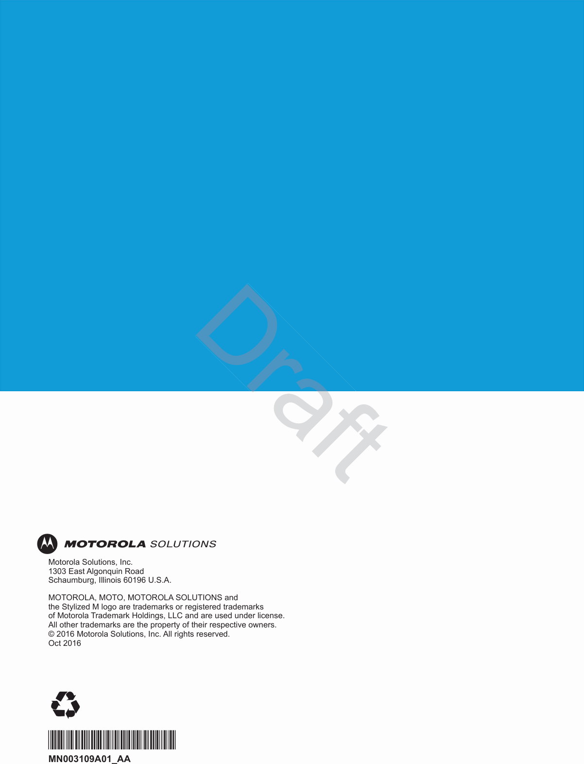 Motorola Solutions, Inc. 1303 East Algonquin Road Schaumburg, Illinois 60196 U.S.A.MOTOROLA, MOTO, MOTOROLA SOLUTIONS and  the Stylized M logo are trademarks or registered trademarks  of Motorola Trademark Holdings, LLC and are used under license. All other trademarks are the property of their respective owners.  © 2016 Motorola Solutions, Inc. All rights reserved. Oct 2016*MN003109A01*MN003109A01_AA