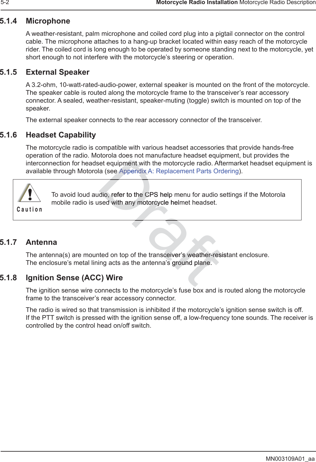 MN003109A01_aa5-2 Motorcycle Radio Installation Motorcycle Radio Description5.1.4 MicrophoneA weather-resistant, palm microphone and coiled cord plug into a pigtail connector on the control cable. The microphone attaches to a hang-up bracket located within easy reach of the motorcycle rider. The coiled cord is long enough to be operated by someone standing next to the motorcycle, yet short enough to not interfere with the motorcycle’s steering or operation.5.1.5 External SpeakerA 3.2-ohm, 10-watt-rated-audio-power, external speaker is mounted on the front of the motorcycle. The speaker cable is routed along the motorcycle frame to the transceiver’s rear accessory connector. A sealed, weather-resistant, speaker-muting (toggle) switch is mounted on top of the speaker.The external speaker connects to the rear accessory connector of the transceiver.5.1.6 Headset CapabilityThe motorcycle radio is compatible with various headset accessories that provide hands-free operation of the radio. Motorola does not manufacture headset equipment, but provides the interconnection for headset equipment with the motorcycle radio. Aftermarket headset equipment is available through Motorola (see Appendix A: Replacement Parts Ordering).5.1.7 AntennaThe antenna(s) are mounted on top of the transceiver’s weather-resistant enclosure.  The enclosure’s metal lining acts as the antenna’s ground plane.5.1.8 Ignition Sense (ACC) WireThe ignition sense wire connects to the motorcycle’s fuse box and is routed along the motorcycle frame to the transceiver’s rear accessory connector.The radio is wired so that transmission is inhibited if the motorcycle’s ignition sense switch is off.  If the PTT switch is pressed with the ignition sense off, a low-frequency tone sounds. The receiver is controlled by the control head on/off switch.To avoid loud audio, refer to the CPS help menu for audio settings if the Motorola mobile radio is used with any motorcycle helmet headset.!C a u t i o nraftnsceiver’s weather-resistaceiver’s weather-ress ground plane.ground plane.Dradio, refer to the CPS helpdio, refer to the CDs mement wnt we e Appendix AAppendix Ad with any motorcycle helmd with any motorcyDra