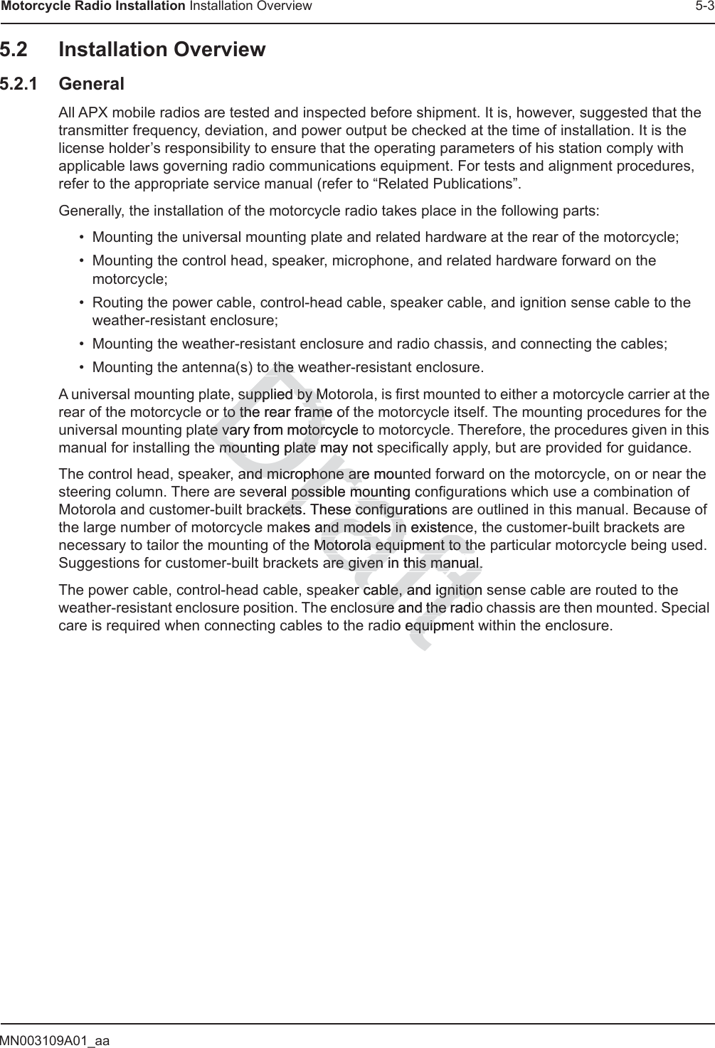 MN003109A01_aaMotorcycle Radio Installation Installation Overview 5-35.2 Installation Overview5.2.1 GeneralAll APX mobile radios are tested and inspected before shipment. It is, however, suggested that the transmitter frequency, deviation, and power output be checked at the time of installation. It is the license holder’s responsibility to ensure that the operating parameters of his station comply with applicable laws governing radio communications equipment. For tests and alignment procedures, refer to the appropriate service manual (refer to “Related Publications”.Generally, the installation of the motorcycle radio takes place in the following parts:• Mounting the universal mounting plate and related hardware at the rear of the motorcycle;• Mounting the control head, speaker, microphone, and related hardware forward on the motorcycle;• Routing the power cable, control-head cable, speaker cable, and ignition sense cable to the weather-resistant enclosure;• Mounting the weather-resistant enclosure and radio chassis, and connecting the cables;• Mounting the antenna(s) to the weather-resistant enclosure.A universal mounting plate, supplied by Motorola, is first mounted to either a motorcycle carrier at the rear of the motorcycle or to the rear frame of the motorcycle itself. The mounting procedures for the universal mounting plate vary from motorcycle to motorcycle. Therefore, the procedures given in this manual for installing the mounting plate may not specifically apply, but are provided for guidance.The control head, speaker, and microphone are mounted forward on the motorcycle, on or near the steering column. There are several possible mounting configurations which use a combination of Motorola and customer-built brackets. These configurations are outlined in this manual. Because of the large number of motorcycle makes and models in existence, the customer-built brackets are necessary to tailor the mounting of the Motorola equipment to the particular motorcycle being used. Suggestions for customer-built brackets are given in this manual.The power cable, control-head cable, speaker cable, and ignition sense cable are routed to the weather-resistant enclosure position. The enclosure and the radio chassis are then mounted. Special care is required when connecting cables to the radio equipment within the enclosure.Drafto to the whe supplied supplby Mby Mto the rear frame ofto the rear frameate vary from motorcycle tte vary from motormounting plate may not smounting plate maand microphone are moand microphone areunveral possible mountipossible mounng cockets. These configurkets. These configuationkes and models and models in existencin existenMotorola equipment to theMotorola equipment to thare given in this manual.are given in this manual.r carcble, and ignition sble, and ignitionsure and the radiure and the radio equipmeequip