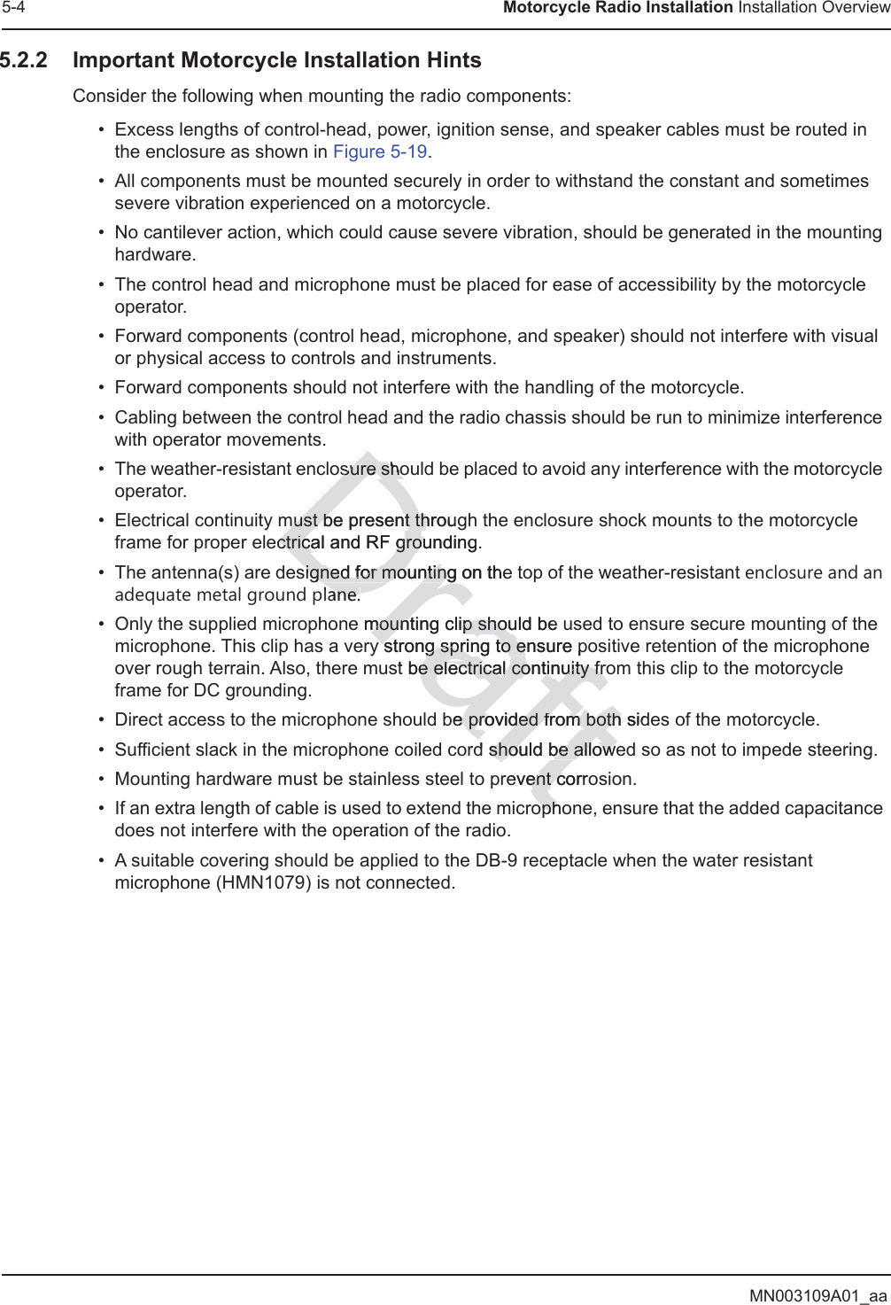 MN003109A01_aa5-4 Motorcycle Radio Installation Installation Overview5.2.2 Important Motorcycle Installation HintsConsider the following when mounting the radio components:• Excess lengths of control-head, power, ignition sense, and speaker cables must be routed in the enclosure as shown in Figure 5-19.• All components must be mounted securely in order to withstand the constant and sometimes severe vibration experienced on a motorcycle.• No cantilever action, which could cause severe vibration, should be generated in the mounting hardware.• The control head and microphone must be placed for ease of accessibility by the motorcycle operator.• Forward components (control head, microphone, and speaker) should not interfere with visual or physical access to controls and instruments.• Forward components should not interfere with the handling of the motorcycle.• Cabling between the control head and the radio chassis should be run to minimize interference with operator movements.• The weather-resistant enclosure should be placed to avoid any interference with the motorcycle operator.• Electrical continuity must be present through the enclosure shock mounts to the motorcycle frame for proper electrical and RF grounding.• The antenna(s) are designed for mounting on the top of the weather-resistant enclosure and an adequate metal ground plane.• Only the supplied microphone mounting clip should be used to ensure secure mounting of the microphone. This clip has a very strong spring to ensure positive retention of the microphone over rough terrain. Also, there must be electrical continuity from this clip to the motorcycle frame for DC grounding.• Direct access to the microphone should be provided from both sides of the motorcycle.• Sufficient slack in the microphone coiled cord should be allowed so as not to impede steering.• Mounting hardware must be stainless steel to prevent corrosion.• If an extra length of cable is used to extend the microphone, ensure that the added capacitance does not interfere with the operation of the radio.• A suitable covering should be applied to the DB-9 receptacle when the water resistant microphone (HMN1079) is not connected.Draftosure shoosure shomust be present througmust be present thctrical and RF grounding.ctrical and RF grousigned for mountingsigned for mounting on thelane.anee mounting clip should be mounting clip shouy strong springy strong spri to ensure pto est be electrical continuity fre electrical continuity frbe eprovided from both sidprovided from both d should be alloweshould be allowevent corroent cophoph