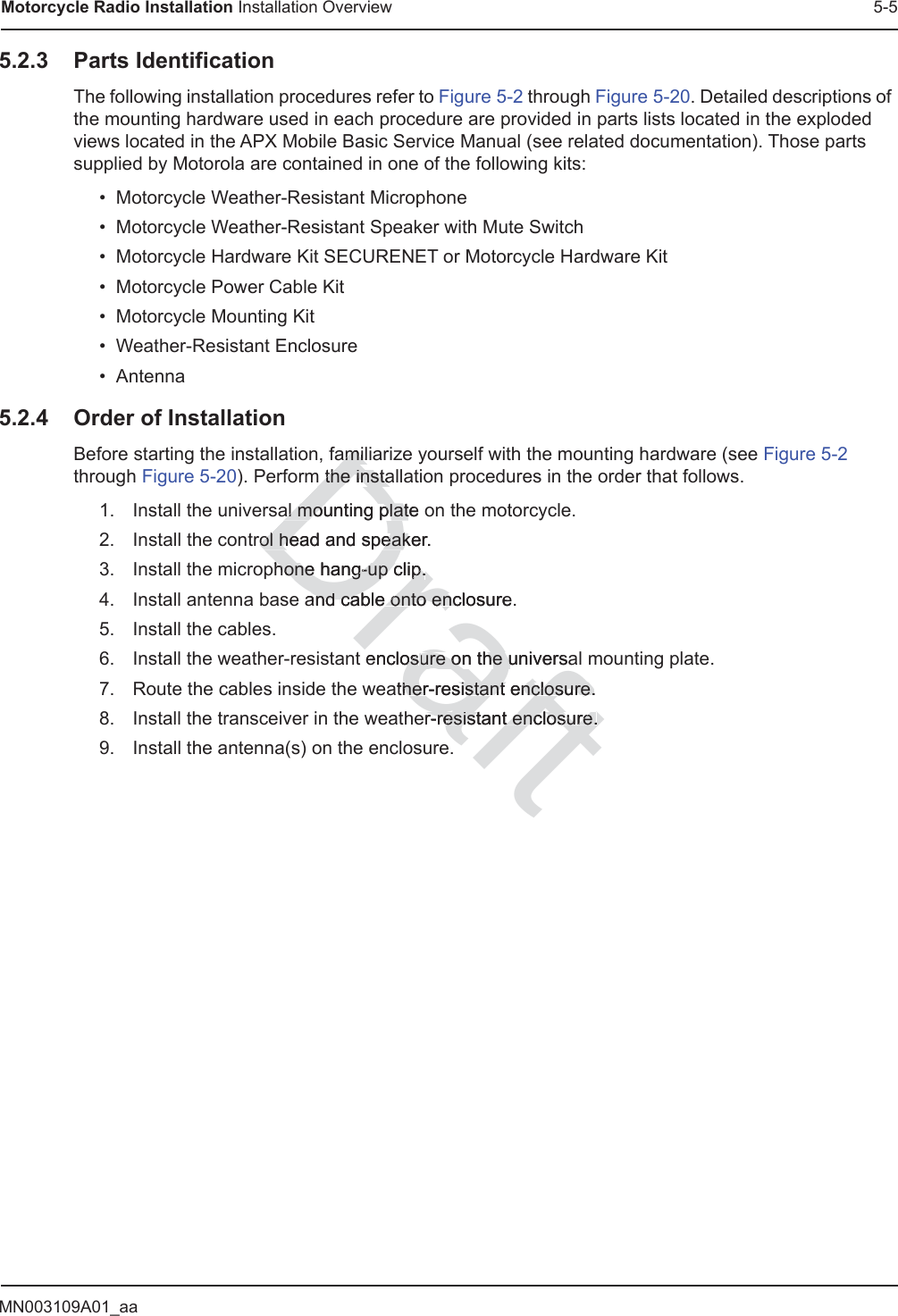 MN003109A01_aaMotorcycle Radio Installation Installation Overview 5-55.2.3 Parts IdentificationThe following installation procedures refer to Figure 5-2 through Figure 5-20. Detailed descriptions of the mounting hardware used in each procedure are provided in parts lists located in the exploded views located in the APX Mobile Basic Service Manual (see related documentation). Those parts supplied by Motorola are contained in one of the following kits:• Motorcycle Weather-Resistant Microphone• Motorcycle Weather-Resistant Speaker with Mute Switch• Motorcycle Hardware Kit SECURENET or Motorcycle Hardware Kit• Motorcycle Power Cable Kit• Motorcycle Mounting Kit• Weather-Resistant Enclosure• Antenna5.2.4 Order of InstallationBefore starting the installation, familiarize yourself with the mounting hardware (see Figure 5-2 through Figure 5-20). Perform the installation procedures in the order that follows.1. Install the universal mounting plate on the motorcycle.2. Install the control head and speaker.3. Install the microphone hang-up clip.4. Install antenna base and cable onto enclosure.5. Install the cables.6. Install the weather-resistant enclosure on the universal mounting plate.7. Route the cables inside the weather-resistant enclosure.8. Install the transceiver in the weather-resistant enclosure.9. Install the antenna(s) on the enclosure.Draftamiliamilm the instam the instaal mounting plate oal mounting platrol head and speaker.rol head and speakhone hang-up clip.hone hang-up clip.and cable onto enclosureand cable onto encenclososure on the universaure on the uather-resistant enclosure.her-resistant enclosure.er-resistant enclosure.r-resistant enclosure.