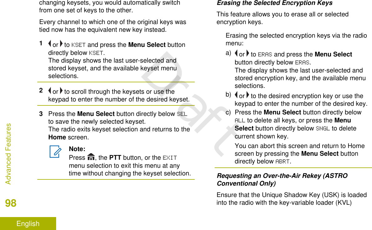 changing keysets, you would automatically switchfrom one set of keys to the other.Every channel to which one of the original keys wastied now has the equivalent new key instead.1 or   to KSET and press the Menu Select buttondirectly below KSET.The display shows the last user-selected andstored keyset, and the available keyset menuselections.2 or   to scroll through the keysets or use thekeypad to enter the number of the desired keyset.3Press the Menu Select button directly below SELto save the newly selected keyset.The radio exits keyset selection and returns to theHome screen.Note:Press  , the PTT button, or the EXITmenu selection to exit this menu at anytime without changing the keyset selection.Erasing the Selected Encryption KeysThis feature allows you to erase all or selectedencryption keys.Erasing the selected encryption keys via the radiomenu:a)  or   to ERAS and press the Menu Selectbutton directly below ERAS.The display shows the last user-selected andstored encryption key, and the available menuselections.b)  or   to the desired encryption key or use thekeypad to enter the number of the desired key.c) Press the Menu Select button directly belowALL to delete all keys, or press the MenuSelect button directly below SNGL to deletecurrent shown key.You can abort this screen and return to Homescreen by pressing the Menu Select buttondirectly below ABRT.Requesting an Over-the-Air Rekey (ASTROConventional Only)Ensure that the Unique Shadow Key (USK) is loadedinto the radio with the key-variable loader (KVL)Advanced Features98EnglishDraft