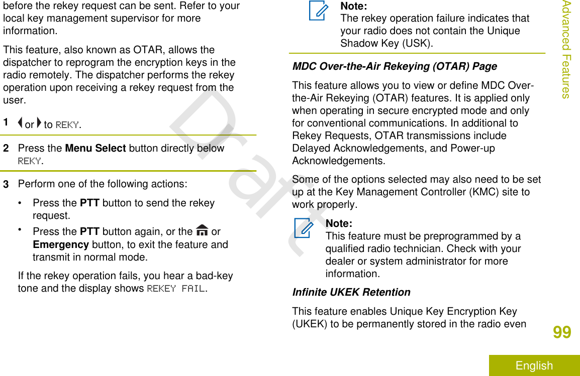 before the rekey request can be sent. Refer to yourlocal key management supervisor for moreinformation.This feature, also known as OTAR, allows thedispatcher to reprogram the encryption keys in theradio remotely. The dispatcher performs the rekeyoperation upon receiving a rekey request from theuser.1 or   to REKY.2Press the Menu Select button directly belowREKY.3Perform one of the following actions:•Press the PTT button to send the rekeyrequest.•Press the PTT button again, or the   orEmergency button, to exit the feature andtransmit in normal mode.If the rekey operation fails, you hear a bad-keytone and the display shows REKEY FAIL.Note:The rekey operation failure indicates thatyour radio does not contain the UniqueShadow Key (USK).MDC Over-the-Air Rekeying (OTAR) PageThis feature allows you to view or define MDC Over-the-Air Rekeying (OTAR) features. It is applied onlywhen operating in secure encrypted mode and onlyfor conventional communications. In additional toRekey Requests, OTAR transmissions includeDelayed Acknowledgements, and Power-upAcknowledgements.Some of the options selected may also need to be setup at the Key Management Controller (KMC) site towork properly.Note:This feature must be preprogrammed by aqualified radio technician. Check with yourdealer or system administrator for moreinformation.Infinite UKEK RetentionThis feature enables Unique Key Encryption Key(UKEK) to be permanently stored in the radio evenAdvanced Features99EnglishDraft