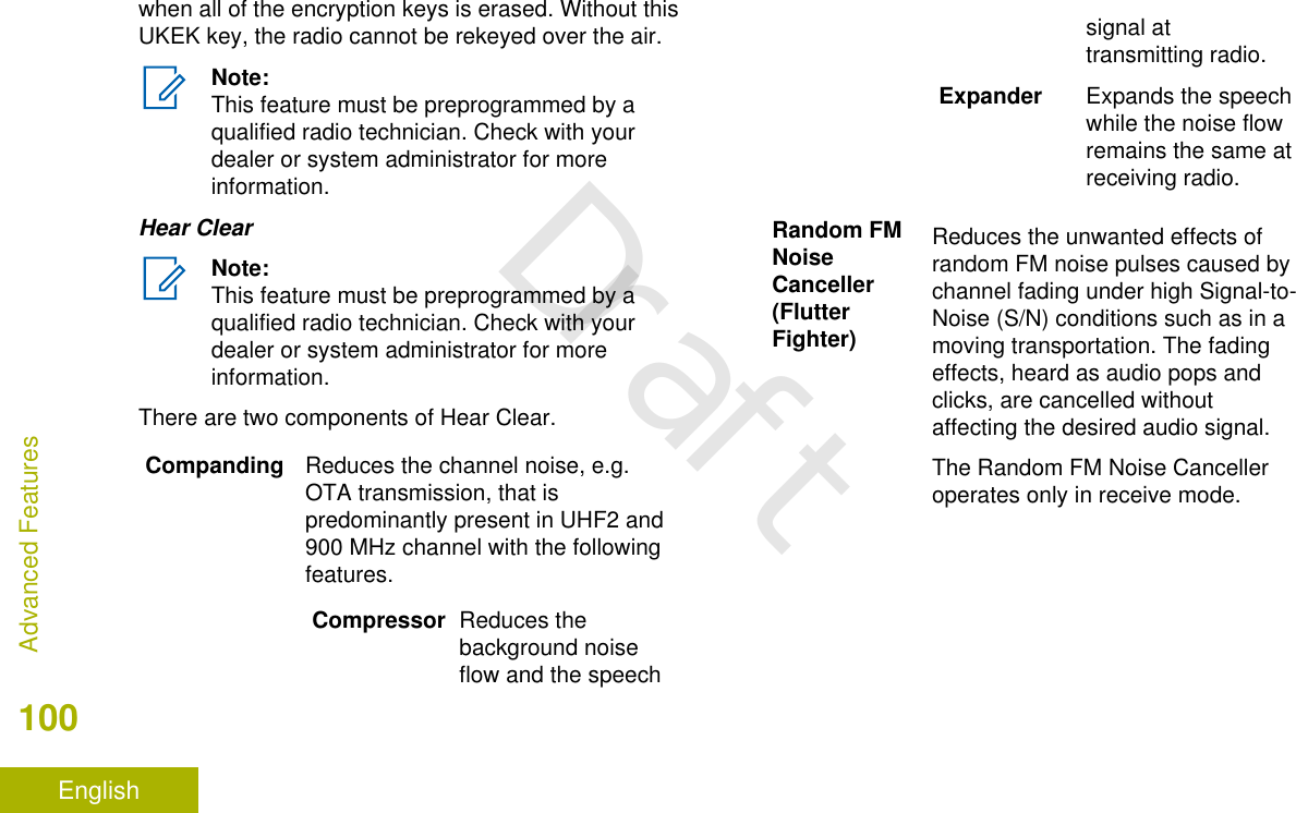 when all of the encryption keys is erased. Without thisUKEK key, the radio cannot be rekeyed over the air.Note:This feature must be preprogrammed by aqualified radio technician. Check with yourdealer or system administrator for moreinformation.Hear ClearNote:This feature must be preprogrammed by aqualified radio technician. Check with yourdealer or system administrator for moreinformation.There are two components of Hear Clear.Companding Reduces the channel noise, e.g.OTA transmission, that ispredominantly present in UHF2 and900 MHz channel with the followingfeatures.Compressor Reduces thebackground noiseflow and the speechsignal attransmitting radio.Expander Expands the speechwhile the noise flowremains the same atreceiving radio.Random FMNoiseCanceller(FlutterFighter)Reduces the unwanted effects ofrandom FM noise pulses caused bychannel fading under high Signal-to-Noise (S/N) conditions such as in amoving transportation. The fadingeffects, heard as audio pops andclicks, are cancelled withoutaffecting the desired audio signal.The Random FM Noise Cancelleroperates only in receive mode.Advanced Features100EnglishDraft