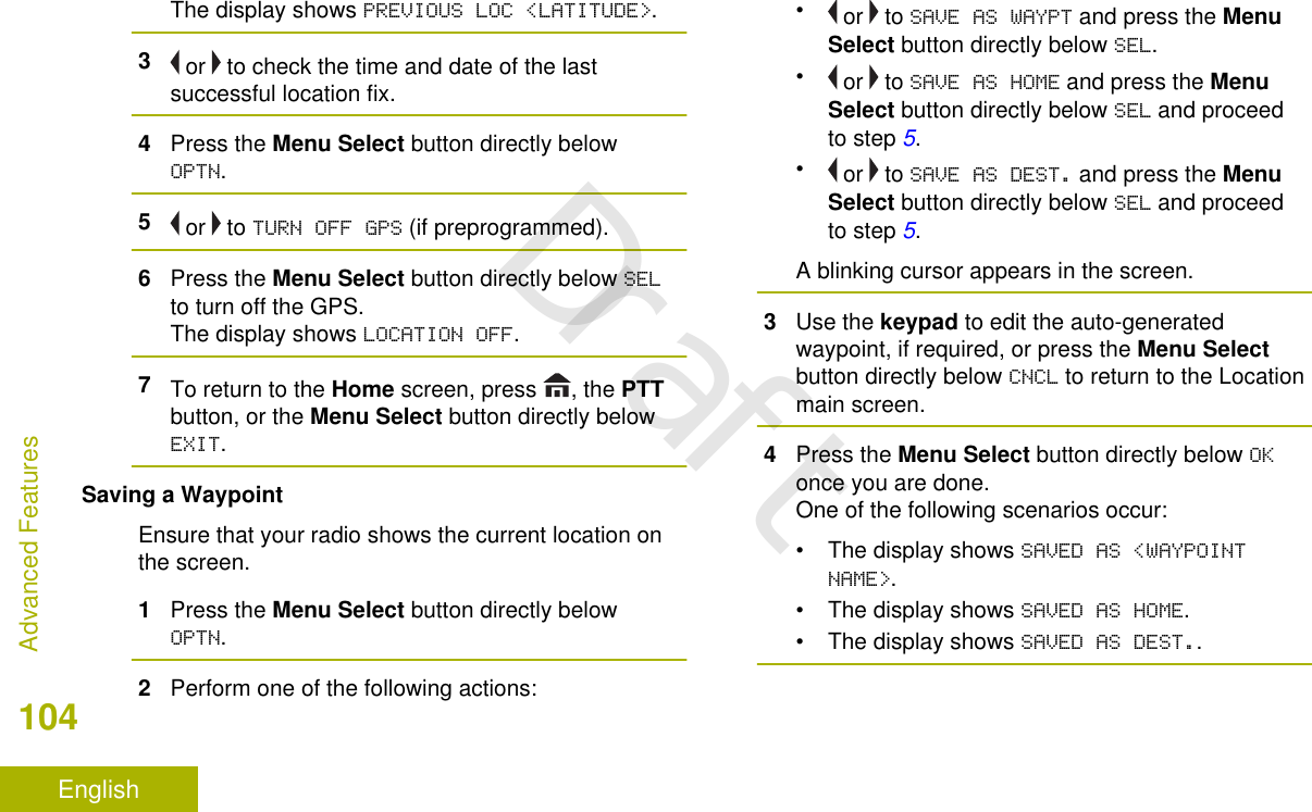 The display shows PREVIOUS LOC &lt;LATITUDE&gt;.3 or   to check the time and date of the lastsuccessful location fix.4Press the Menu Select button directly belowOPTN.5 or   to TURN OFF GPS (if preprogrammed).6Press the Menu Select button directly below SELto turn off the GPS.The display shows LOCATION OFF.7To return to the Home screen, press  , the PTTbutton, or the Menu Select button directly belowEXIT.Saving a WaypointEnsure that your radio shows the current location onthe screen.1Press the Menu Select button directly belowOPTN.2Perform one of the following actions:• or   to SAVE AS WAYPT and press the MenuSelect button directly below SEL.• or   to SAVE AS HOME and press the MenuSelect button directly below SEL and proceedto step 5.• or   to SAVE AS DEST. and press the MenuSelect button directly below SEL and proceedto step 5.A blinking cursor appears in the screen.3Use the keypad to edit the auto-generatedwaypoint, if required, or press the Menu Selectbutton directly below CNCL to return to the Locationmain screen.4Press the Menu Select button directly below OKonce you are done.One of the following scenarios occur:• The display shows SAVED AS &lt;WAYPOINTNAME&gt;.• The display shows SAVED AS HOME.• The display shows SAVED AS DEST..Advanced Features104EnglishDraft