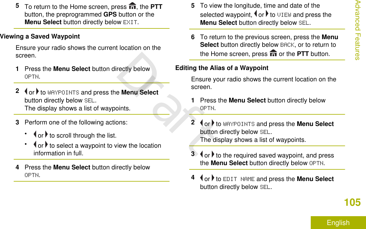 5To return to the Home screen, press  , the PTTbutton, the preprogrammed GPS button or theMenu Select button directly below EXIT.Viewing a Saved WaypointEnsure your radio shows the current location on thescreen.1Press the Menu Select button directly belowOPTN.2 or   to WAYPOINTS and press the Menu Selectbutton directly below SEL.The display shows a list of waypoints.3Perform one of the following actions:• or   to scroll through the list.• or   to select a waypoint to view the locationinformation in full.4Press the Menu Select button directly belowOPTN.5To view the longitude, time and date of theselected waypoint,   or   to VIEW and press theMenu Select button directly below SEL.6To return to the previous screen, press the MenuSelect button directly below BACK, or to return tothe Home screen, press   or the PTT button.Editing the Alias of a WaypointEnsure your radio shows the current location on thescreen.1Press the Menu Select button directly belowOPTN.2 or   to WAYPOINTS and press the Menu Selectbutton directly below SEL.The display shows a list of waypoints.3 or   to the required saved waypoint, and pressthe Menu Select button directly below OPTN.4 or   to EDIT NAME and press the Menu Selectbutton directly below SEL.Advanced Features105EnglishDraft