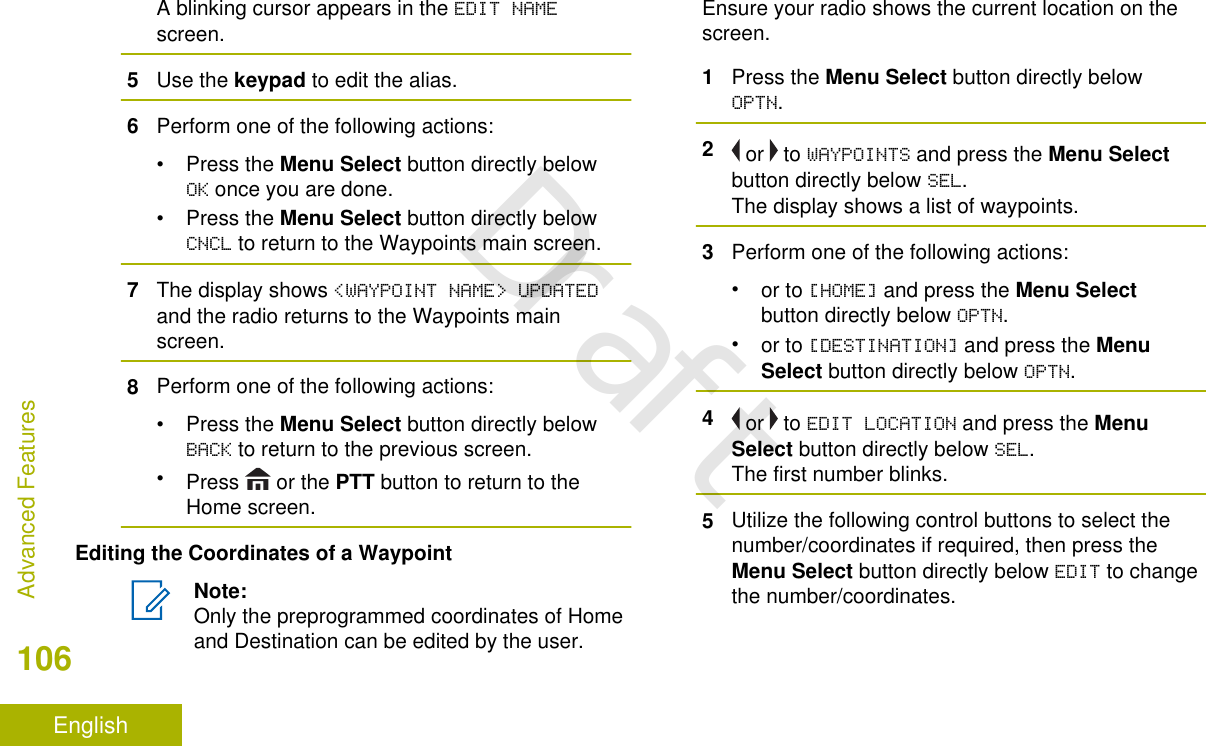 A blinking cursor appears in the EDIT NAMEscreen.5Use the keypad to edit the alias.6Perform one of the following actions:•Press the Menu Select button directly belowOK once you are done.•Press the Menu Select button directly belowCNCL to return to the Waypoints main screen.7The display shows &lt;WAYPOINT NAME&gt; UPDATEDand the radio returns to the Waypoints mainscreen.8Perform one of the following actions:•Press the Menu Select button directly belowBACK to return to the previous screen.•Press   or the PTT button to return to theHome screen.Editing the Coordinates of a WaypointNote:Only the preprogrammed coordinates of Homeand Destination can be edited by the user.Ensure your radio shows the current location on thescreen.1Press the Menu Select button directly belowOPTN.2 or   to WAYPOINTS and press the Menu Selectbutton directly below SEL.The display shows a list of waypoints.3Perform one of the following actions:•or to [HOME] and press the Menu Selectbutton directly below OPTN.•or to [DESTINATION] and press the MenuSelect button directly below OPTN.4 or   to EDIT LOCATION and press the MenuSelect button directly below SEL.The first number blinks.5Utilize the following control buttons to select thenumber/coordinates if required, then press theMenu Select button directly below EDIT to changethe number/coordinates.Advanced Features106EnglishDraft
