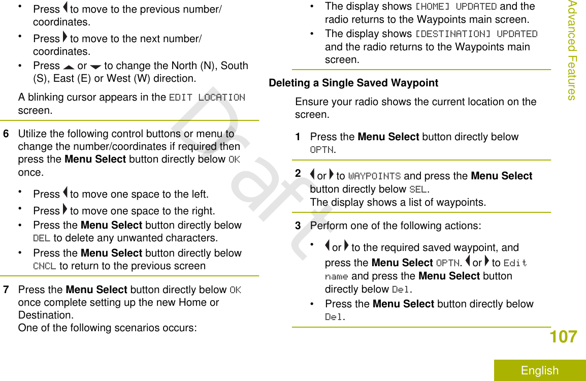 •Press   to move to the previous number/coordinates.•Press   to move to the next number/coordinates.• Press   or   to change the North (N), South(S), East (E) or West (W) direction.A blinking cursor appears in the EDIT LOCATIONscreen.6Utilize the following control buttons or menu tochange the number/coordinates if required thenpress the Menu Select button directly below OKonce.•Press   to move one space to the left.•Press   to move one space to the right.•Press the Menu Select button directly belowDEL to delete any unwanted characters.•Press the Menu Select button directly belowCNCL to return to the previous screen7Press the Menu Select button directly below OKonce complete setting up the new Home orDestination.One of the following scenarios occurs:• The display shows [HOME] UPDATED and theradio returns to the Waypoints main screen.• The display shows [DESTINATION] UPDATEDand the radio returns to the Waypoints mainscreen.Deleting a Single Saved WaypointEnsure your radio shows the current location on thescreen.1Press the Menu Select button directly belowOPTN.2 or   to WAYPOINTS and press the Menu Selectbutton directly below SEL.The display shows a list of waypoints.3Perform one of the following actions:• or   to the required saved waypoint, andpress the Menu Select OPTN.   or   to Editname and press the Menu Select buttondirectly below Del.•Press the Menu Select button directly belowDel.Advanced Features107EnglishDraft