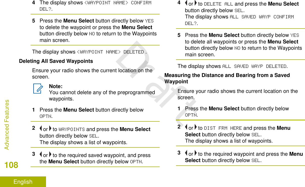 4The display shows &lt;WAYPOINT NAME&gt; CONFIRMDEL?.5Press the Menu Select button directly below YESto delete the waypoint or press the Menu Selectbutton directly below NO to return to the Waypointsmain screen.The display shows &lt;WAYPOINT NAME&gt; DELETED .Deleting All Saved WaypointsEnsure your radio shows the current location on thescreen.Note:You cannot delete any of the preprogrammedwaypoints.1Press the Menu Select button directly belowOPTN.2 or   to WAYPOINTS and press the Menu Selectbutton directly below SEL.The display shows a list of waypoints.3 or   to the required saved waypoint, and pressthe Menu Select button directly below OPTN.4 or   to DELETE ALL and press the Menu Selectbutton directly below SEL.The display shows ALL SAVED WAYP CONFIRMDEL?.5Press the Menu Select button directly below YESto delete all waypoints or press the Menu Selectbutton directly below NO to return to the Waypointsmain screen.The display shows ALL SAVED WAYP DELETED.Measuring the Distance and Bearing from a SavedWaypointEnsure your radio shows the current location on thescreen.1Press the Menu Select button directly belowOPTN.2 or   to DIST FRM HERE and press the MenuSelect button directly below SEL.The display shows a list of waypoints.3 or   to the required waypoint and press the MenuSelect button directly below SEL.Advanced Features108EnglishDraft