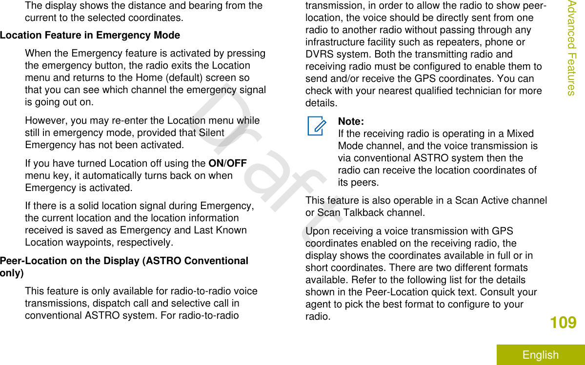 The display shows the distance and bearing from thecurrent to the selected coordinates.Location Feature in Emergency ModeWhen the Emergency feature is activated by pressingthe emergency button, the radio exits the Locationmenu and returns to the Home (default) screen sothat you can see which channel the emergency signalis going out on.However, you may re-enter the Location menu whilestill in emergency mode, provided that SilentEmergency has not been activated.If you have turned Location off using the ON/OFFmenu key, it automatically turns back on whenEmergency is activated.If there is a solid location signal during Emergency,the current location and the location informationreceived is saved as Emergency and Last KnownLocation waypoints, respectively.Peer-Location on the Display (ASTRO Conventionalonly)This feature is only available for radio-to-radio voicetransmissions, dispatch call and selective call inconventional ASTRO system. For radio-to-radiotransmission, in order to allow the radio to show peer-location, the voice should be directly sent from oneradio to another radio without passing through anyinfrastructure facility such as repeaters, phone orDVRS system. Both the transmitting radio andreceiving radio must be configured to enable them tosend and/or receive the GPS coordinates. You cancheck with your nearest qualified technician for moredetails.Note:If the receiving radio is operating in a MixedMode channel, and the voice transmission isvia conventional ASTRO system then theradio can receive the location coordinates ofits peers.This feature is also operable in a Scan Active channelor Scan Talkback channel.Upon receiving a voice transmission with GPScoordinates enabled on the receiving radio, thedisplay shows the coordinates available in full or inshort coordinates. There are two different formatsavailable. Refer to the following list for the detailsshown in the Peer-Location quick text. Consult youragent to pick the best format to configure to yourradio.Advanced Features109EnglishDraft