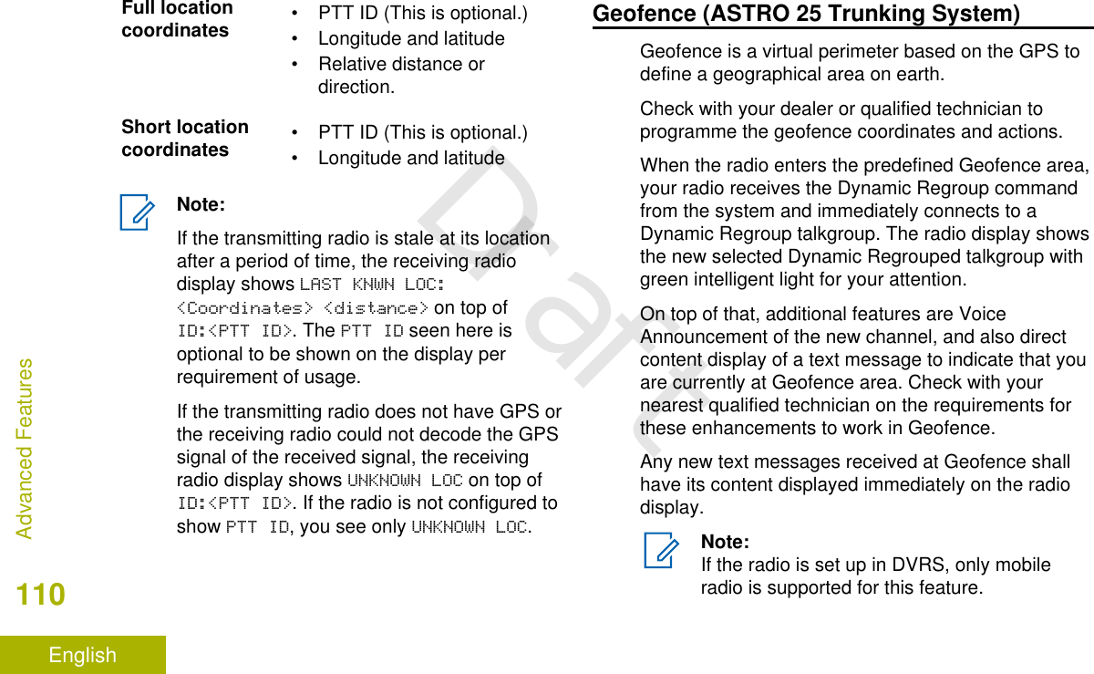 Full locationcoordinates • PTT ID (This is optional.)• Longitude and latitude• Relative distance ordirection.Short locationcoordinates • PTT ID (This is optional.)• Longitude and latitudeNote:If the transmitting radio is stale at its locationafter a period of time, the receiving radiodisplay shows LAST KNWN LOC:&lt;Coordinates&gt; &lt;distance&gt; on top ofID:&lt;PTT ID&gt;. The PTT ID seen here isoptional to be shown on the display perrequirement of usage.If the transmitting radio does not have GPS orthe receiving radio could not decode the GPSsignal of the received signal, the receivingradio display shows UNKNOWN LOC on top ofID:&lt;PTT ID&gt;. If the radio is not configured toshow PTT ID, you see only UNKNOWN LOC.Geofence (ASTRO 25 Trunking System)Geofence is a virtual perimeter based on the GPS todefine a geographical area on earth.Check with your dealer or qualified technician toprogramme the geofence coordinates and actions.When the radio enters the predefined Geofence area,your radio receives the Dynamic Regroup commandfrom the system and immediately connects to aDynamic Regroup talkgroup. The radio display showsthe new selected Dynamic Regrouped talkgroup withgreen intelligent light for your attention.On top of that, additional features are VoiceAnnouncement of the new channel, and also directcontent display of a text message to indicate that youare currently at Geofence area. Check with yournearest qualified technician on the requirements forthese enhancements to work in Geofence.Any new text messages received at Geofence shallhave its content displayed immediately on the radiodisplay.Note:If the radio is set up in DVRS, only mobileradio is supported for this feature.Advanced Features110EnglishDraft