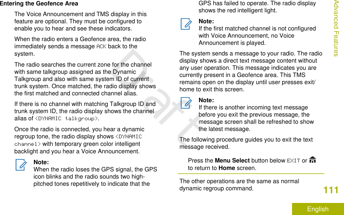 Entering the Geofence AreaThe Voice Announcement and TMS display in thisfeature are optional. They must be configured toenable you to hear and see these indicators.When the radio enters a Geofence area, the radioimmediately sends a message ACK back to thesystem.The radio searches the current zone for the channelwith same talkgroup assigned as the DynamicTalkgroup and also with same system ID of currenttrunk system. Once matched, the radio display showsthe first matched and connected channel alias.If there is no channel with matching Talkgroup ID andtrunk system ID, the radio display shows the channelalias of &lt;DYNAMIC talkgroup&gt;.Once the radio is connected, you hear a dynamicregroup tone, the radio display shows &lt;DYNAMICchannel&gt; with temporary green color intelligentbacklight and you hear a Voice Announcement.Note:When the radio loses the GPS signal, the GPSicon blinks and the radio sounds two high-pitched tones repetitively to indicate that theGPS has failed to operate. The radio displayshows the red intelligent light.Note:If the first matched channel is not configuredwith Voice Announcement, no VoiceAnnouncement is played.The system sends a message to your radio. The radiodisplay shows a direct text message content withoutany user operation. This message indicates you arecurrently present in a Geofence area. This TMSremains open on the display until user presses exit/home to exit this screen.Note:If there is another incoming text messagebefore you exit the previous message, themessage screen shall be refreshed to showthe latest message.The following procedure guides you to exit the textmessage received.Press the Menu Select button below EXIT or to return to Home screen.The other operations are the same as normaldynamic regroup command.Advanced Features111EnglishDraft